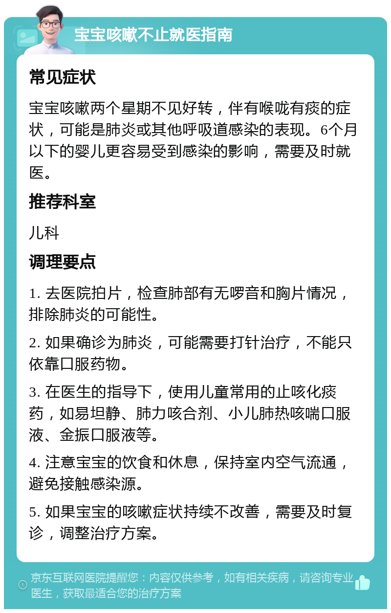 宝宝咳嗽不止就医指南 常见症状 宝宝咳嗽两个星期不见好转，伴有喉咙有痰的症状，可能是肺炎或其他呼吸道感染的表现。6个月以下的婴儿更容易受到感染的影响，需要及时就医。 推荐科室 儿科 调理要点 1. 去医院拍片，检查肺部有无啰音和胸片情况，排除肺炎的可能性。 2. 如果确诊为肺炎，可能需要打针治疗，不能只依靠口服药物。 3. 在医生的指导下，使用儿童常用的止咳化痰药，如易坦静、肺力咳合剂、小儿肺热咳喘口服液、金振口服液等。 4. 注意宝宝的饮食和休息，保持室内空气流通，避免接触感染源。 5. 如果宝宝的咳嗽症状持续不改善，需要及时复诊，调整治疗方案。