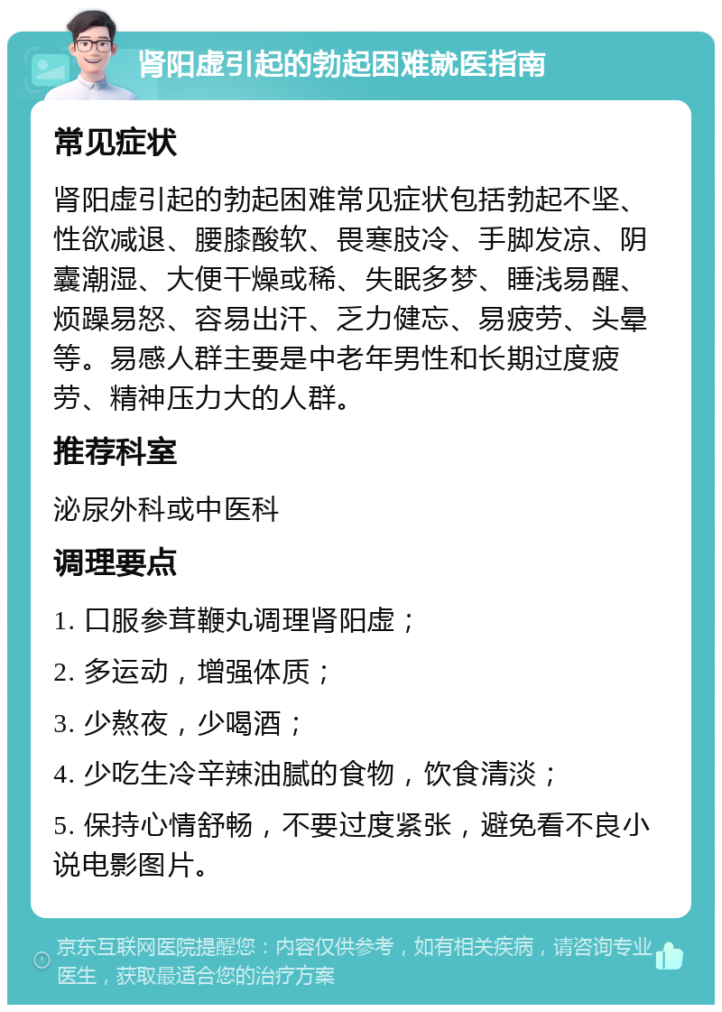 肾阳虚引起的勃起困难就医指南 常见症状 肾阳虚引起的勃起困难常见症状包括勃起不坚、性欲减退、腰膝酸软、畏寒肢冷、手脚发凉、阴囊潮湿、大便干燥或稀、失眠多梦、睡浅易醒、烦躁易怒、容易出汗、乏力健忘、易疲劳、头晕等。易感人群主要是中老年男性和长期过度疲劳、精神压力大的人群。 推荐科室 泌尿外科或中医科 调理要点 1. 口服参茸鞭丸调理肾阳虚； 2. 多运动，增强体质； 3. 少熬夜，少喝酒； 4. 少吃生冷辛辣油腻的食物，饮食清淡； 5. 保持心情舒畅，不要过度紧张，避免看不良小说电影图片。