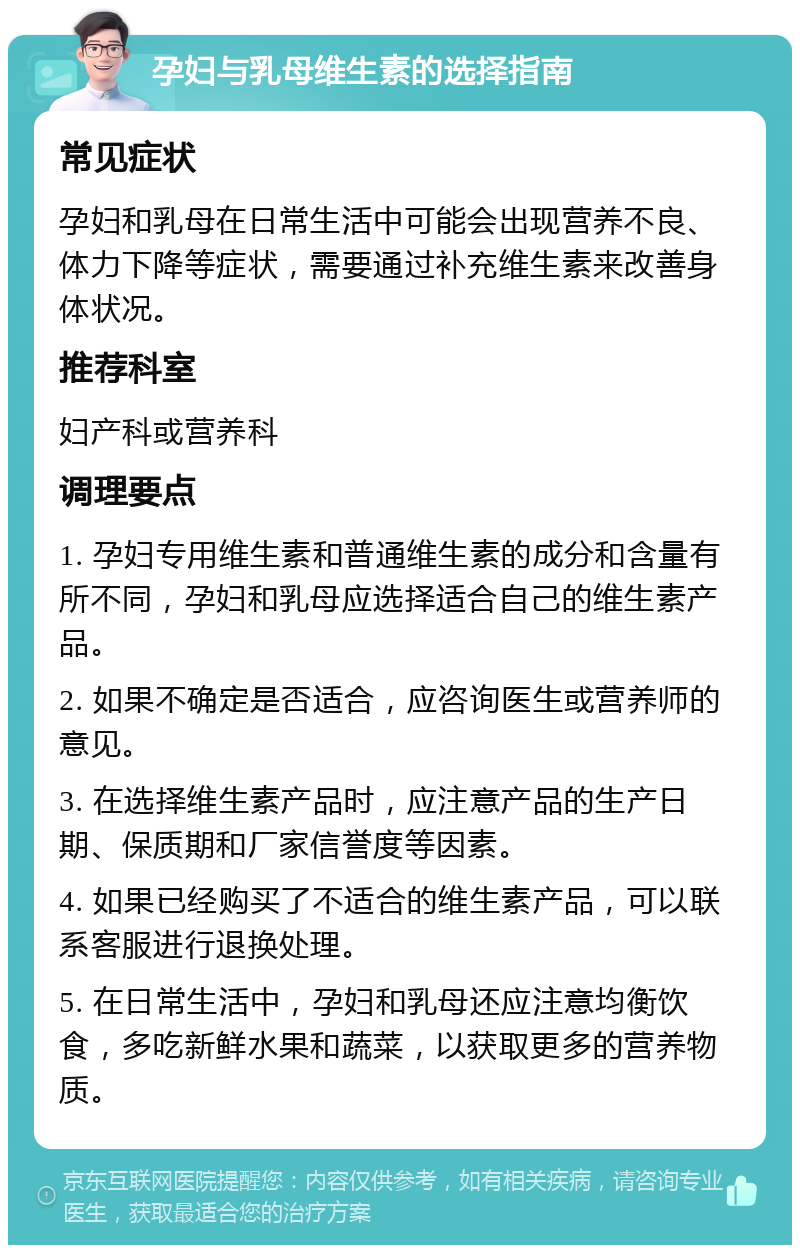 孕妇与乳母维生素的选择指南 常见症状 孕妇和乳母在日常生活中可能会出现营养不良、体力下降等症状，需要通过补充维生素来改善身体状况。 推荐科室 妇产科或营养科 调理要点 1. 孕妇专用维生素和普通维生素的成分和含量有所不同，孕妇和乳母应选择适合自己的维生素产品。 2. 如果不确定是否适合，应咨询医生或营养师的意见。 3. 在选择维生素产品时，应注意产品的生产日期、保质期和厂家信誉度等因素。 4. 如果已经购买了不适合的维生素产品，可以联系客服进行退换处理。 5. 在日常生活中，孕妇和乳母还应注意均衡饮食，多吃新鲜水果和蔬菜，以获取更多的营养物质。