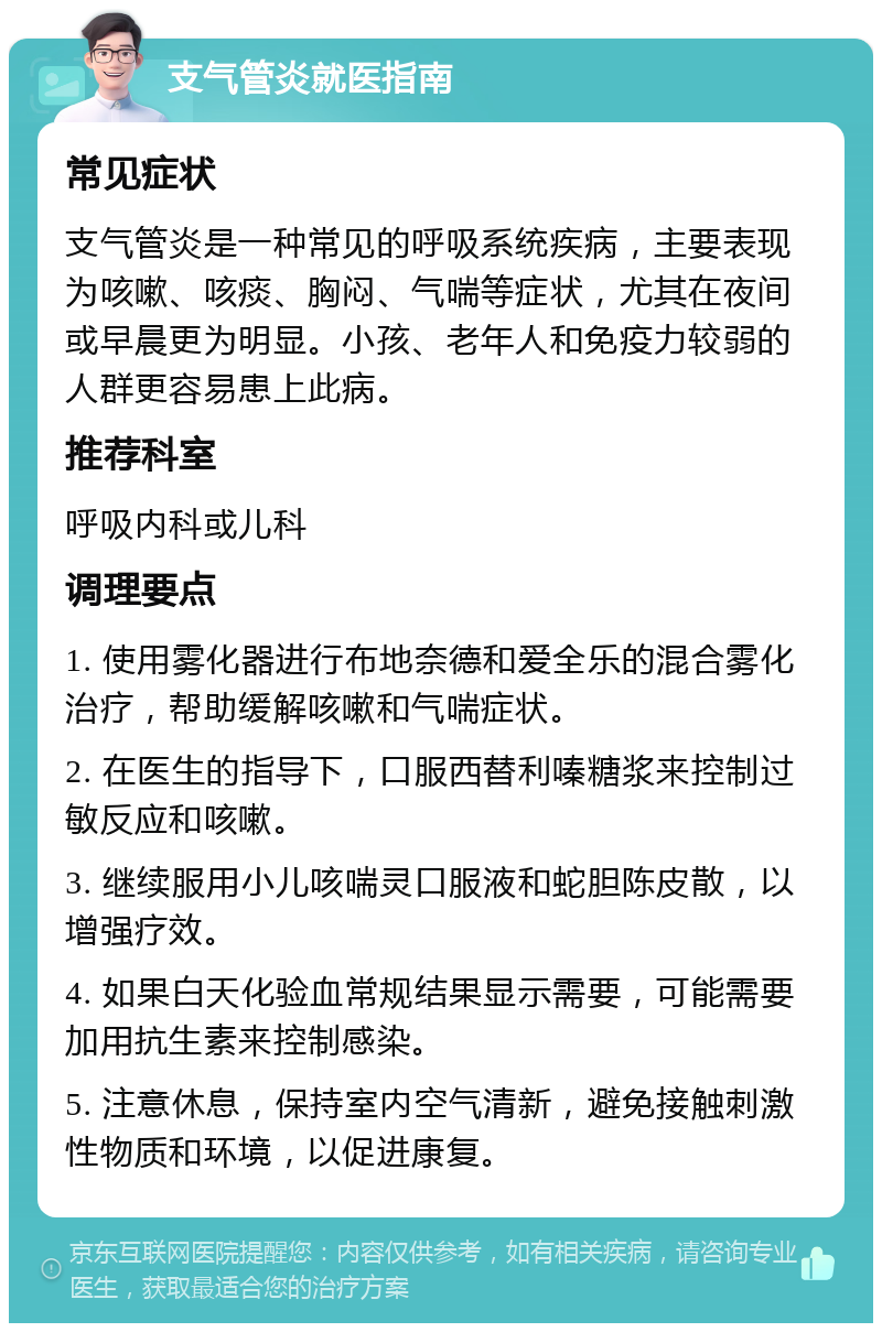 支气管炎就医指南 常见症状 支气管炎是一种常见的呼吸系统疾病，主要表现为咳嗽、咳痰、胸闷、气喘等症状，尤其在夜间或早晨更为明显。小孩、老年人和免疫力较弱的人群更容易患上此病。 推荐科室 呼吸内科或儿科 调理要点 1. 使用雾化器进行布地奈德和爱全乐的混合雾化治疗，帮助缓解咳嗽和气喘症状。 2. 在医生的指导下，口服西替利嗪糖浆来控制过敏反应和咳嗽。 3. 继续服用小儿咳喘灵口服液和蛇胆陈皮散，以增强疗效。 4. 如果白天化验血常规结果显示需要，可能需要加用抗生素来控制感染。 5. 注意休息，保持室内空气清新，避免接触刺激性物质和环境，以促进康复。