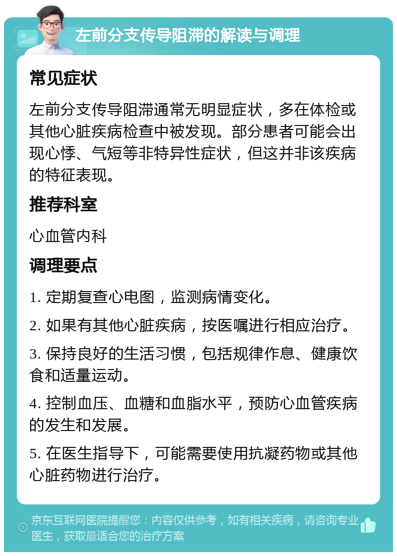 左前分支传导阻滞的解读与调理 常见症状 左前分支传导阻滞通常无明显症状，多在体检或其他心脏疾病检查中被发现。部分患者可能会出现心悸、气短等非特异性症状，但这并非该疾病的特征表现。 推荐科室 心血管内科 调理要点 1. 定期复查心电图，监测病情变化。 2. 如果有其他心脏疾病，按医嘱进行相应治疗。 3. 保持良好的生活习惯，包括规律作息、健康饮食和适量运动。 4. 控制血压、血糖和血脂水平，预防心血管疾病的发生和发展。 5. 在医生指导下，可能需要使用抗凝药物或其他心脏药物进行治疗。