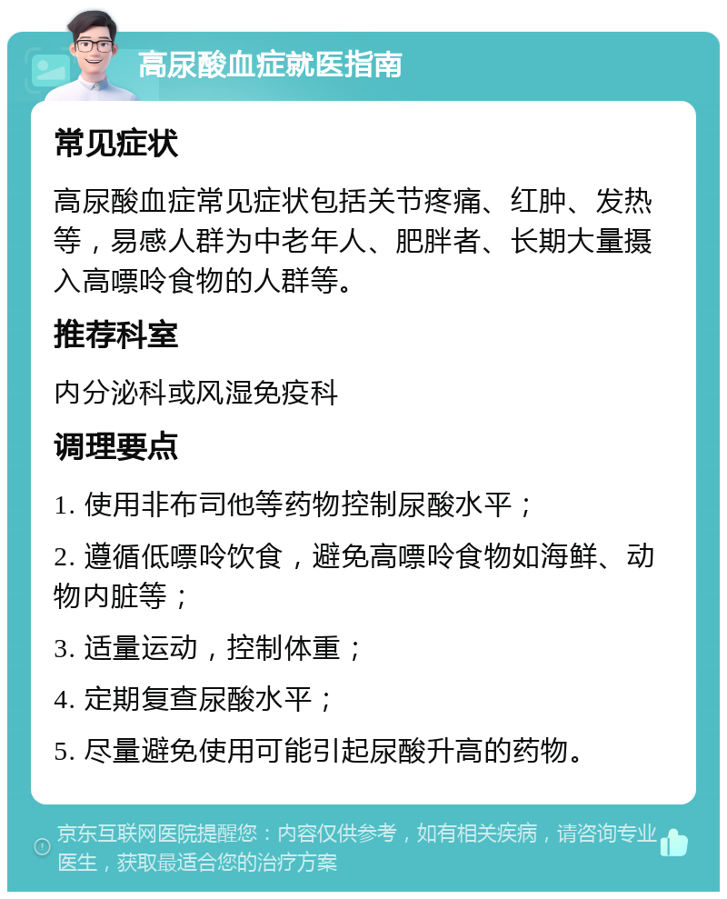 高尿酸血症就医指南 常见症状 高尿酸血症常见症状包括关节疼痛、红肿、发热等，易感人群为中老年人、肥胖者、长期大量摄入高嘌呤食物的人群等。 推荐科室 内分泌科或风湿免疫科 调理要点 1. 使用非布司他等药物控制尿酸水平； 2. 遵循低嘌呤饮食，避免高嘌呤食物如海鲜、动物内脏等； 3. 适量运动，控制体重； 4. 定期复查尿酸水平； 5. 尽量避免使用可能引起尿酸升高的药物。