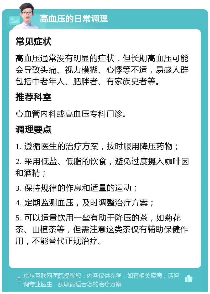 高血压的日常调理 常见症状 高血压通常没有明显的症状，但长期高血压可能会导致头痛、视力模糊、心悸等不适，易感人群包括中老年人、肥胖者、有家族史者等。 推荐科室 心血管内科或高血压专科门诊。 调理要点 1. 遵循医生的治疗方案，按时服用降压药物； 2. 采用低盐、低脂的饮食，避免过度摄入咖啡因和酒精； 3. 保持规律的作息和适量的运动； 4. 定期监测血压，及时调整治疗方案； 5. 可以适量饮用一些有助于降压的茶，如菊花茶、山楂茶等，但需注意这类茶仅有辅助保健作用，不能替代正规治疗。