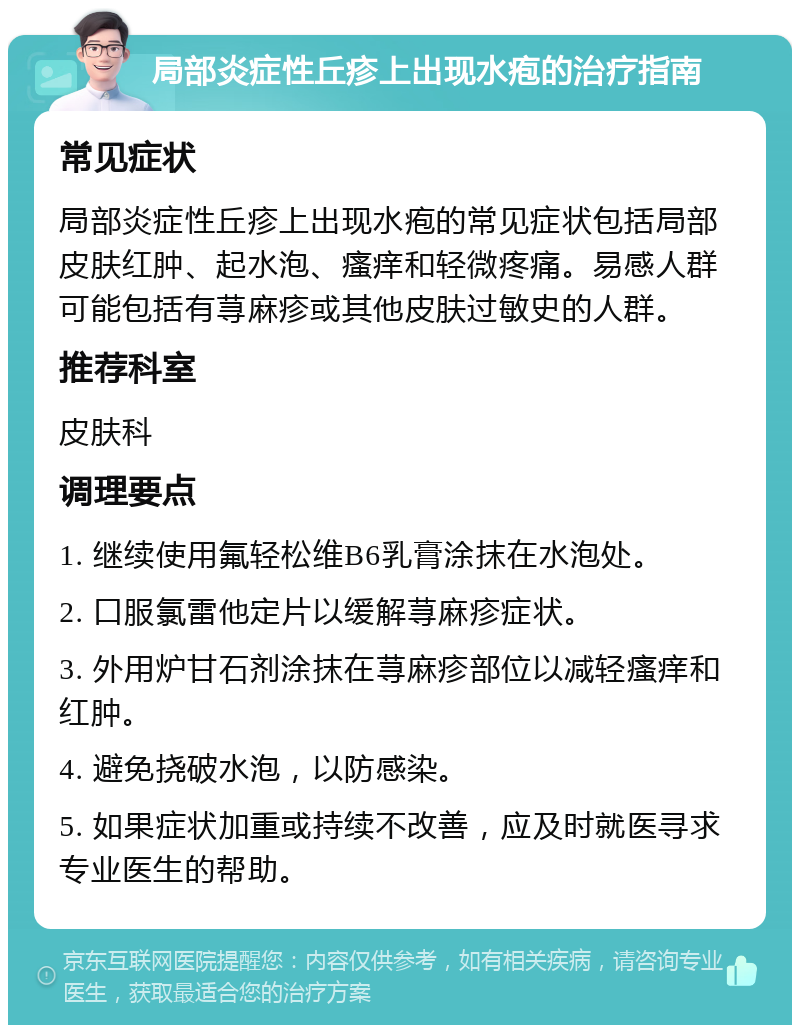 局部炎症性丘疹上出现水疱的治疗指南 常见症状 局部炎症性丘疹上出现水疱的常见症状包括局部皮肤红肿、起水泡、瘙痒和轻微疼痛。易感人群可能包括有荨麻疹或其他皮肤过敏史的人群。 推荐科室 皮肤科 调理要点 1. 继续使用氟轻松维B6乳膏涂抹在水泡处。 2. 口服氯雷他定片以缓解荨麻疹症状。 3. 外用炉甘石剂涂抹在荨麻疹部位以减轻瘙痒和红肿。 4. 避免挠破水泡，以防感染。 5. 如果症状加重或持续不改善，应及时就医寻求专业医生的帮助。