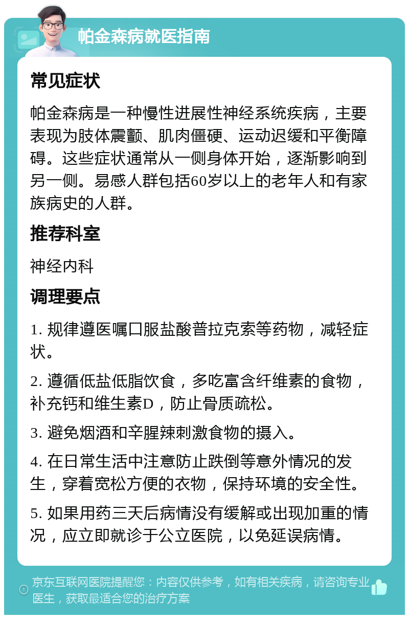 帕金森病就医指南 常见症状 帕金森病是一种慢性进展性神经系统疾病，主要表现为肢体震颤、肌肉僵硬、运动迟缓和平衡障碍。这些症状通常从一侧身体开始，逐渐影响到另一侧。易感人群包括60岁以上的老年人和有家族病史的人群。 推荐科室 神经内科 调理要点 1. 规律遵医嘱口服盐酸普拉克索等药物，减轻症状。 2. 遵循低盐低脂饮食，多吃富含纤维素的食物，补充钙和维生素D，防止骨质疏松。 3. 避免烟酒和辛腥辣刺激食物的摄入。 4. 在日常生活中注意防止跌倒等意外情况的发生，穿着宽松方便的衣物，保持环境的安全性。 5. 如果用药三天后病情没有缓解或出现加重的情况，应立即就诊于公立医院，以免延误病情。