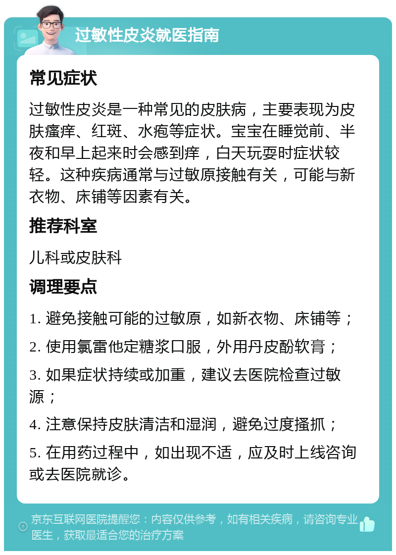 过敏性皮炎就医指南 常见症状 过敏性皮炎是一种常见的皮肤病，主要表现为皮肤瘙痒、红斑、水疱等症状。宝宝在睡觉前、半夜和早上起来时会感到痒，白天玩耍时症状较轻。这种疾病通常与过敏原接触有关，可能与新衣物、床铺等因素有关。 推荐科室 儿科或皮肤科 调理要点 1. 避免接触可能的过敏原，如新衣物、床铺等； 2. 使用氯雷他定糖浆口服，外用丹皮酚软膏； 3. 如果症状持续或加重，建议去医院检查过敏源； 4. 注意保持皮肤清洁和湿润，避免过度搔抓； 5. 在用药过程中，如出现不适，应及时上线咨询或去医院就诊。