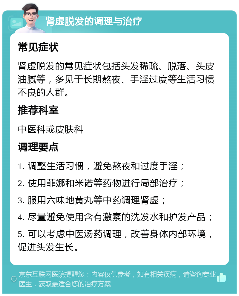 肾虚脱发的调理与治疗 常见症状 肾虚脱发的常见症状包括头发稀疏、脱落、头皮油腻等，多见于长期熬夜、手淫过度等生活习惯不良的人群。 推荐科室 中医科或皮肤科 调理要点 1. 调整生活习惯，避免熬夜和过度手淫； 2. 使用菲娜和米诺等药物进行局部治疗； 3. 服用六味地黄丸等中药调理肾虚； 4. 尽量避免使用含有激素的洗发水和护发产品； 5. 可以考虑中医汤药调理，改善身体内部环境，促进头发生长。