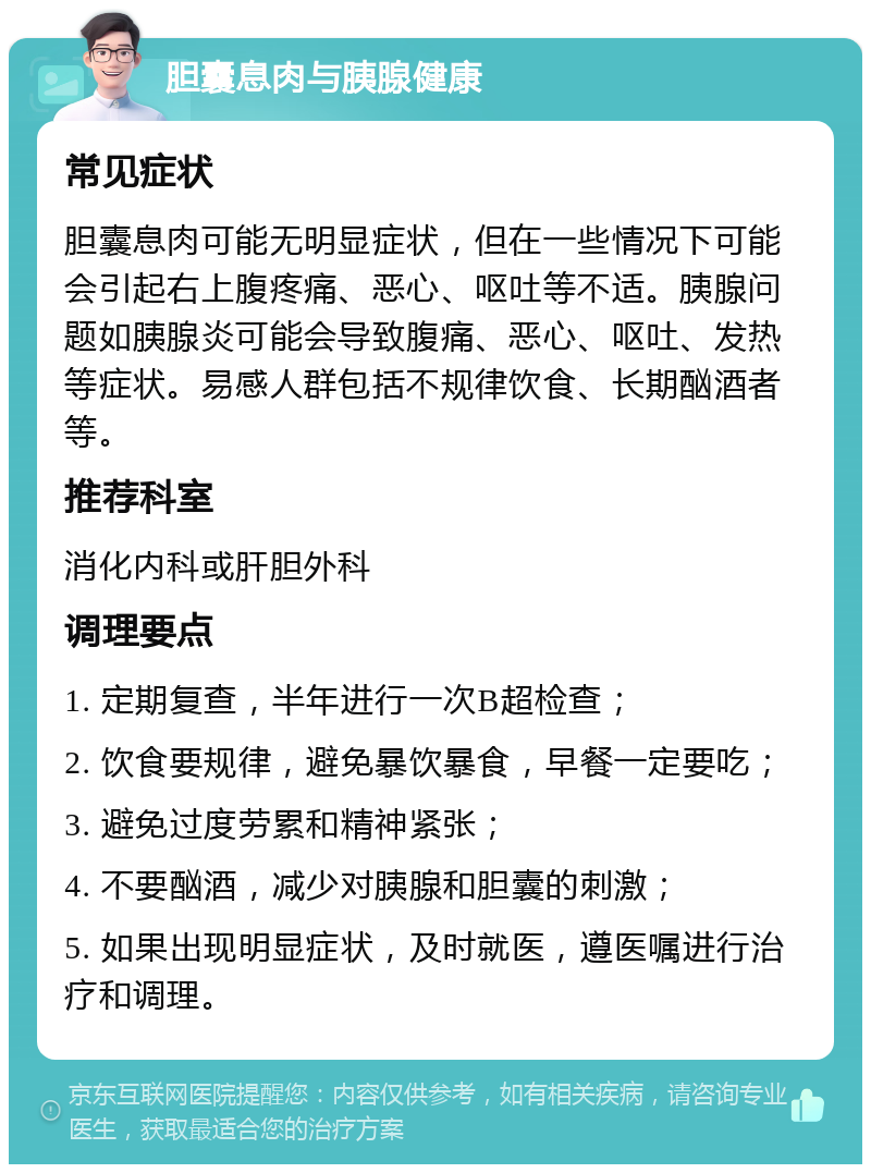 胆囊息肉与胰腺健康 常见症状 胆囊息肉可能无明显症状，但在一些情况下可能会引起右上腹疼痛、恶心、呕吐等不适。胰腺问题如胰腺炎可能会导致腹痛、恶心、呕吐、发热等症状。易感人群包括不规律饮食、长期酗酒者等。 推荐科室 消化内科或肝胆外科 调理要点 1. 定期复查，半年进行一次B超检查； 2. 饮食要规律，避免暴饮暴食，早餐一定要吃； 3. 避免过度劳累和精神紧张； 4. 不要酗酒，减少对胰腺和胆囊的刺激； 5. 如果出现明显症状，及时就医，遵医嘱进行治疗和调理。