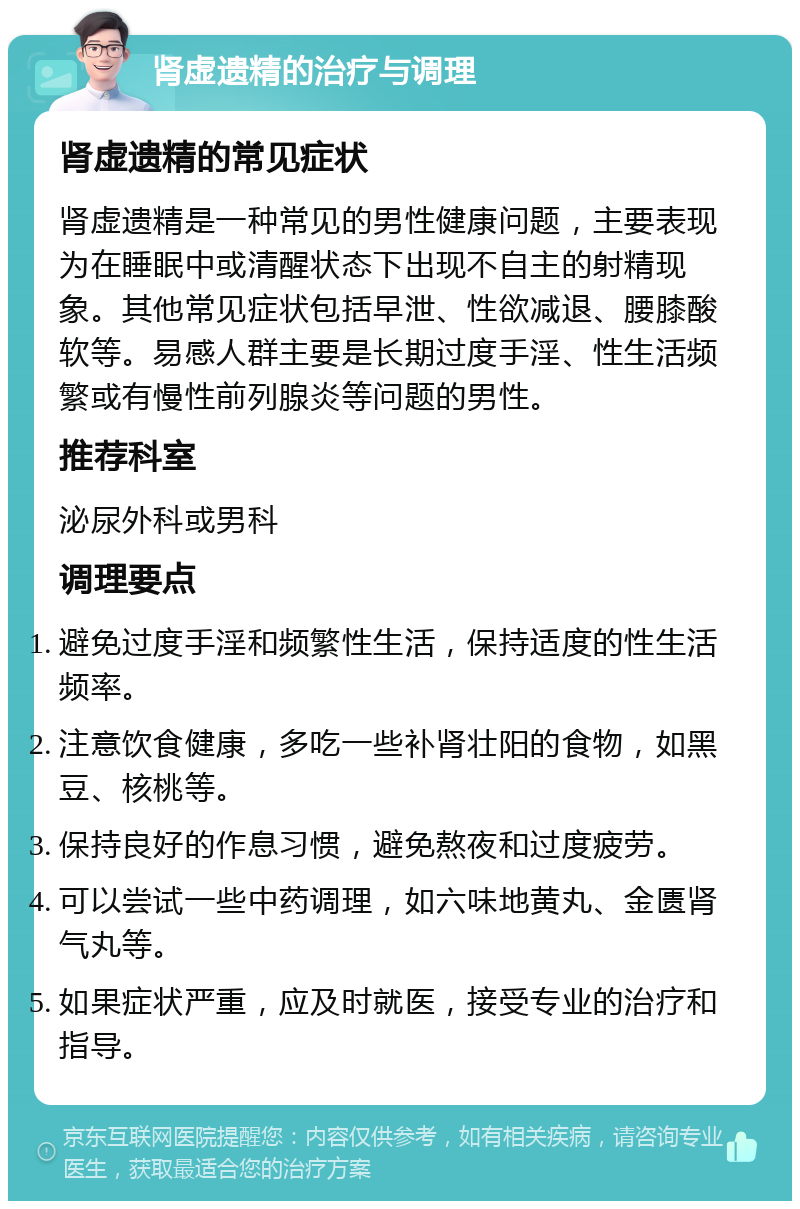 肾虚遗精的治疗与调理 肾虚遗精的常见症状 肾虚遗精是一种常见的男性健康问题，主要表现为在睡眠中或清醒状态下出现不自主的射精现象。其他常见症状包括早泄、性欲减退、腰膝酸软等。易感人群主要是长期过度手淫、性生活频繁或有慢性前列腺炎等问题的男性。 推荐科室 泌尿外科或男科 调理要点 避免过度手淫和频繁性生活，保持适度的性生活频率。 注意饮食健康，多吃一些补肾壮阳的食物，如黑豆、核桃等。 保持良好的作息习惯，避免熬夜和过度疲劳。 可以尝试一些中药调理，如六味地黄丸、金匮肾气丸等。 如果症状严重，应及时就医，接受专业的治疗和指导。