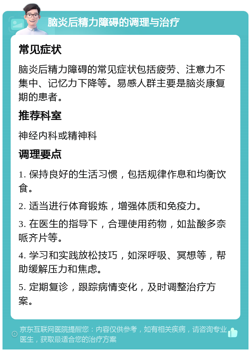 脑炎后精力障碍的调理与治疗 常见症状 脑炎后精力障碍的常见症状包括疲劳、注意力不集中、记忆力下降等。易感人群主要是脑炎康复期的患者。 推荐科室 神经内科或精神科 调理要点 1. 保持良好的生活习惯，包括规律作息和均衡饮食。 2. 适当进行体育锻炼，增强体质和免疫力。 3. 在医生的指导下，合理使用药物，如盐酸多奈哌齐片等。 4. 学习和实践放松技巧，如深呼吸、冥想等，帮助缓解压力和焦虑。 5. 定期复诊，跟踪病情变化，及时调整治疗方案。