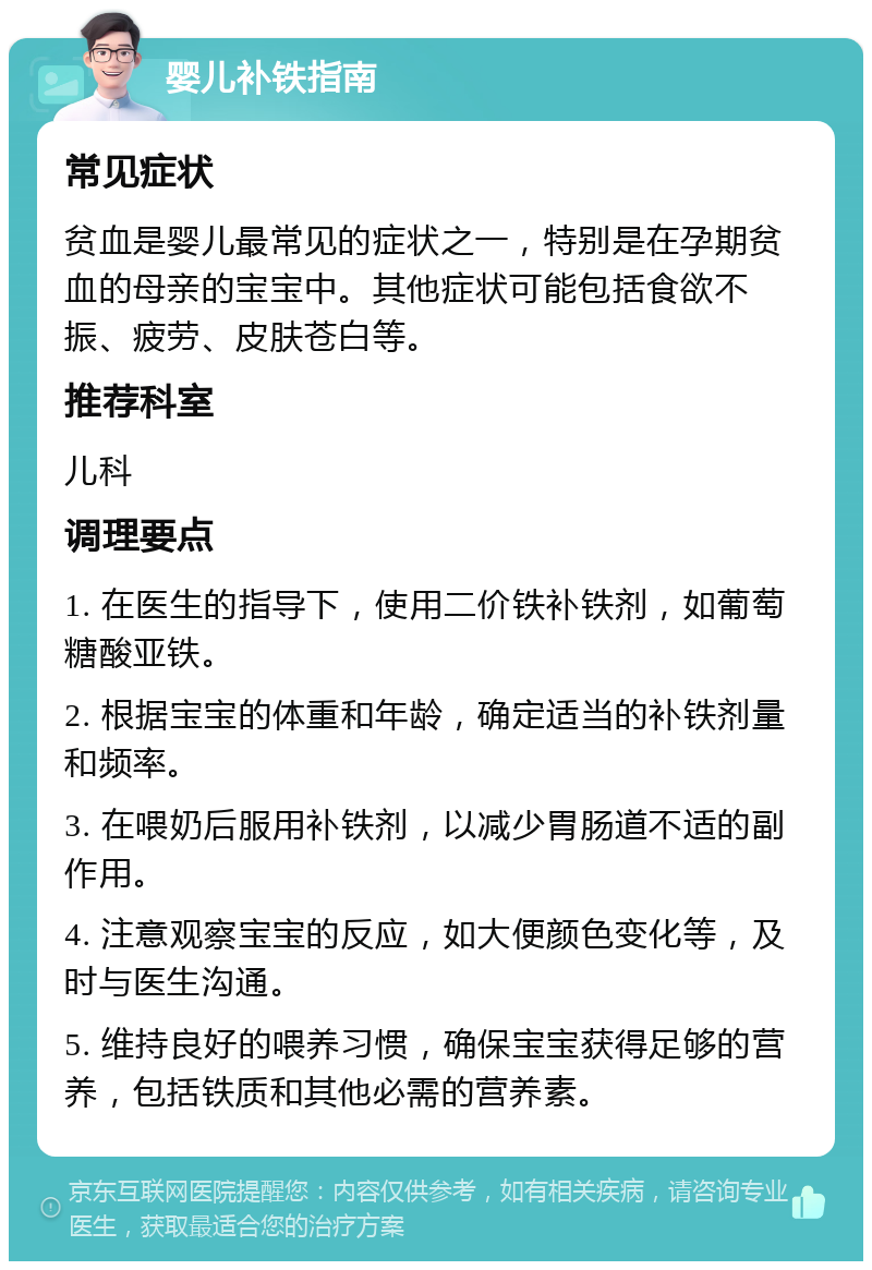 婴儿补铁指南 常见症状 贫血是婴儿最常见的症状之一，特别是在孕期贫血的母亲的宝宝中。其他症状可能包括食欲不振、疲劳、皮肤苍白等。 推荐科室 儿科 调理要点 1. 在医生的指导下，使用二价铁补铁剂，如葡萄糖酸亚铁。 2. 根据宝宝的体重和年龄，确定适当的补铁剂量和频率。 3. 在喂奶后服用补铁剂，以减少胃肠道不适的副作用。 4. 注意观察宝宝的反应，如大便颜色变化等，及时与医生沟通。 5. 维持良好的喂养习惯，确保宝宝获得足够的营养，包括铁质和其他必需的营养素。