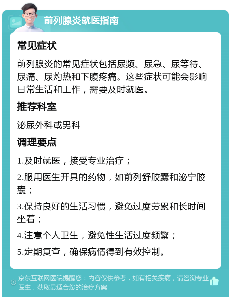 前列腺炎就医指南 常见症状 前列腺炎的常见症状包括尿频、尿急、尿等待、尿痛、尿灼热和下腹疼痛。这些症状可能会影响日常生活和工作，需要及时就医。 推荐科室 泌尿外科或男科 调理要点 1.及时就医，接受专业治疗； 2.服用医生开具的药物，如前列舒胶囊和泌宁胶囊； 3.保持良好的生活习惯，避免过度劳累和长时间坐着； 4.注意个人卫生，避免性生活过度频繁； 5.定期复查，确保病情得到有效控制。