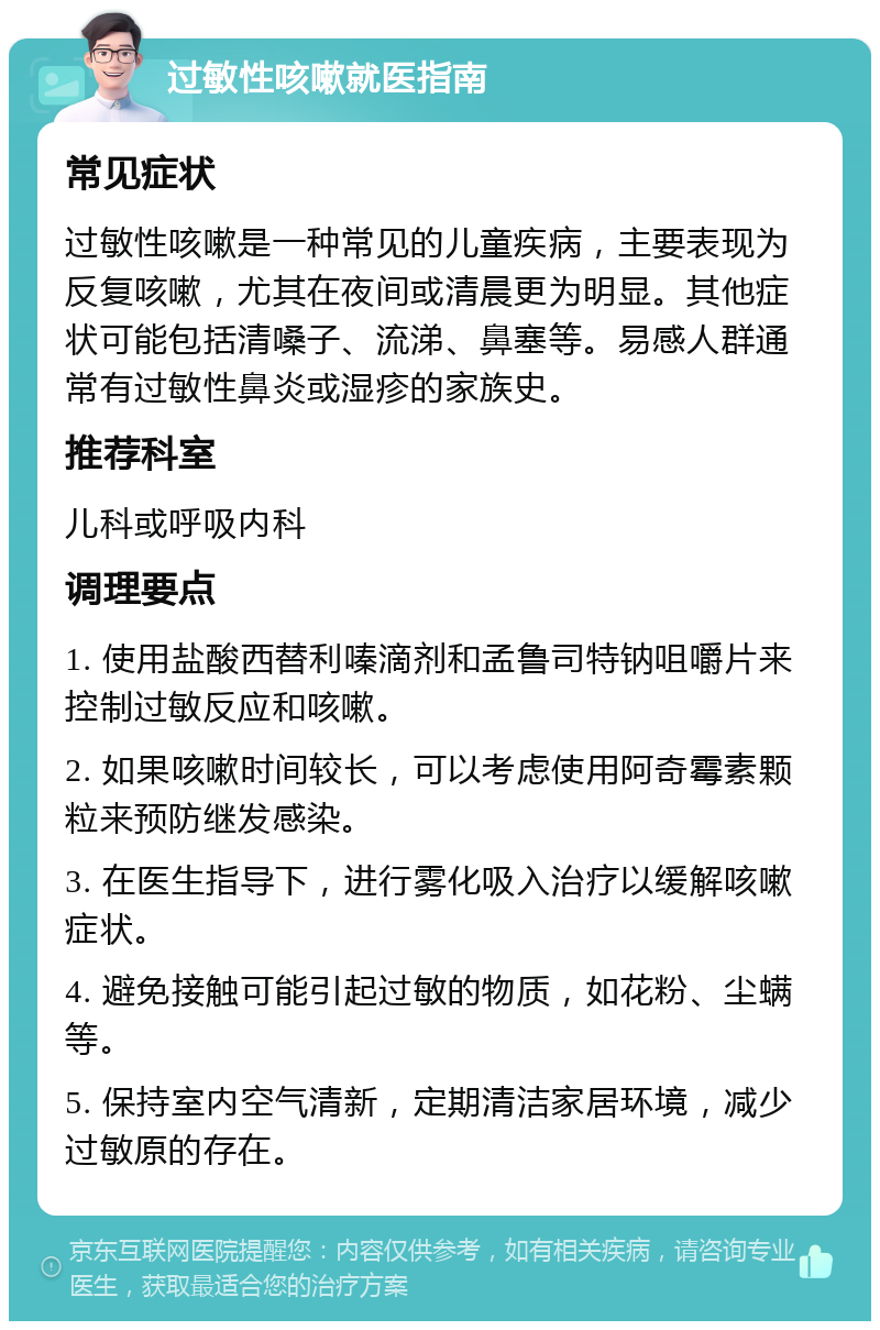 过敏性咳嗽就医指南 常见症状 过敏性咳嗽是一种常见的儿童疾病，主要表现为反复咳嗽，尤其在夜间或清晨更为明显。其他症状可能包括清嗓子、流涕、鼻塞等。易感人群通常有过敏性鼻炎或湿疹的家族史。 推荐科室 儿科或呼吸内科 调理要点 1. 使用盐酸西替利嗪滴剂和孟鲁司特钠咀嚼片来控制过敏反应和咳嗽。 2. 如果咳嗽时间较长，可以考虑使用阿奇霉素颗粒来预防继发感染。 3. 在医生指导下，进行雾化吸入治疗以缓解咳嗽症状。 4. 避免接触可能引起过敏的物质，如花粉、尘螨等。 5. 保持室内空气清新，定期清洁家居环境，减少过敏原的存在。