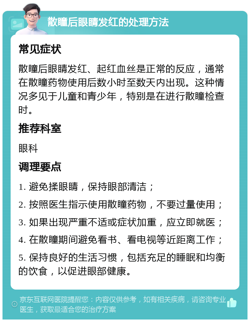 散瞳后眼睛发红的处理方法 常见症状 散瞳后眼睛发红、起红血丝是正常的反应，通常在散瞳药物使用后数小时至数天内出现。这种情况多见于儿童和青少年，特别是在进行散瞳检查时。 推荐科室 眼科 调理要点 1. 避免揉眼睛，保持眼部清洁； 2. 按照医生指示使用散瞳药物，不要过量使用； 3. 如果出现严重不适或症状加重，应立即就医； 4. 在散瞳期间避免看书、看电视等近距离工作； 5. 保持良好的生活习惯，包括充足的睡眠和均衡的饮食，以促进眼部健康。