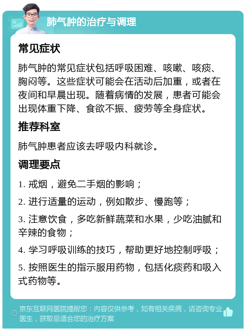 肺气肿的治疗与调理 常见症状 肺气肿的常见症状包括呼吸困难、咳嗽、咳痰、胸闷等。这些症状可能会在活动后加重，或者在夜间和早晨出现。随着病情的发展，患者可能会出现体重下降、食欲不振、疲劳等全身症状。 推荐科室 肺气肿患者应该去呼吸内科就诊。 调理要点 1. 戒烟，避免二手烟的影响； 2. 进行适量的运动，例如散步、慢跑等； 3. 注意饮食，多吃新鲜蔬菜和水果，少吃油腻和辛辣的食物； 4. 学习呼吸训练的技巧，帮助更好地控制呼吸； 5. 按照医生的指示服用药物，包括化痰药和吸入式药物等。