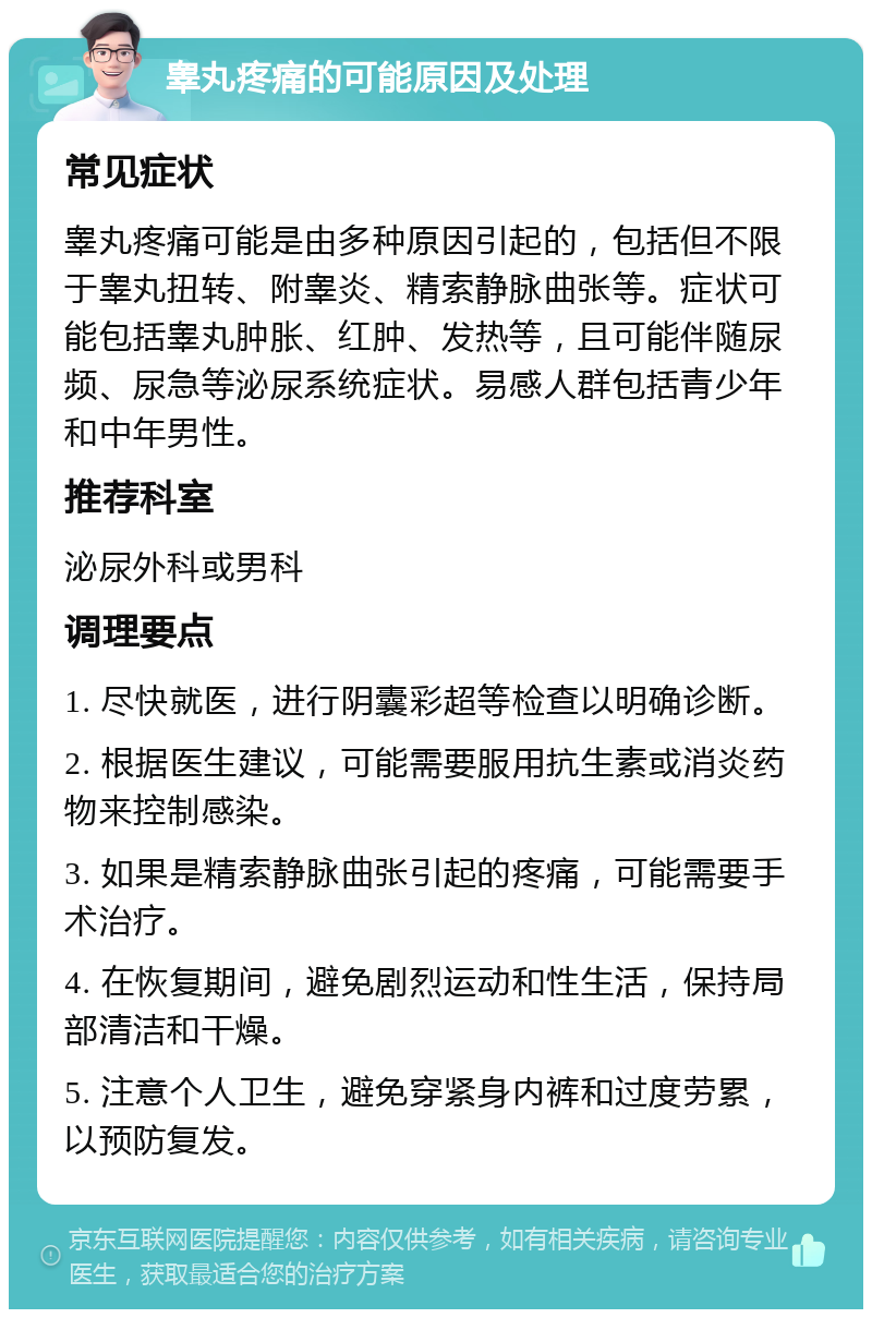 睾丸疼痛的可能原因及处理 常见症状 睾丸疼痛可能是由多种原因引起的，包括但不限于睾丸扭转、附睾炎、精索静脉曲张等。症状可能包括睾丸肿胀、红肿、发热等，且可能伴随尿频、尿急等泌尿系统症状。易感人群包括青少年和中年男性。 推荐科室 泌尿外科或男科 调理要点 1. 尽快就医，进行阴囊彩超等检查以明确诊断。 2. 根据医生建议，可能需要服用抗生素或消炎药物来控制感染。 3. 如果是精索静脉曲张引起的疼痛，可能需要手术治疗。 4. 在恢复期间，避免剧烈运动和性生活，保持局部清洁和干燥。 5. 注意个人卫生，避免穿紧身内裤和过度劳累，以预防复发。