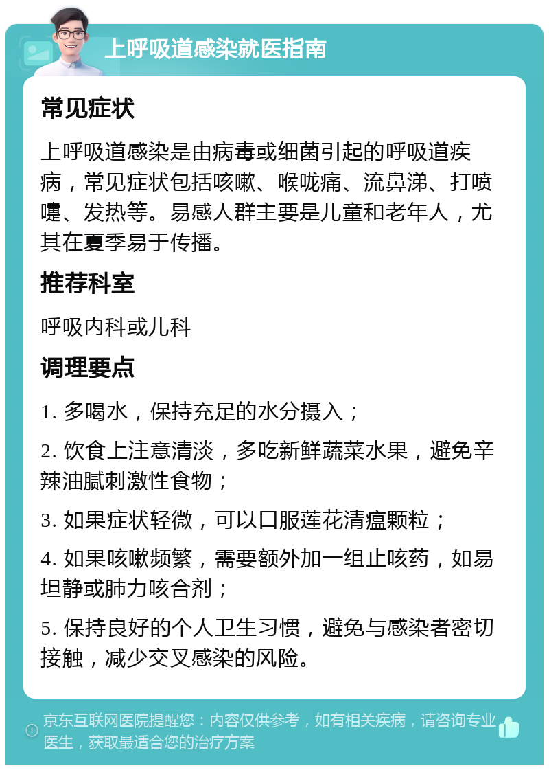 上呼吸道感染就医指南 常见症状 上呼吸道感染是由病毒或细菌引起的呼吸道疾病，常见症状包括咳嗽、喉咙痛、流鼻涕、打喷嚏、发热等。易感人群主要是儿童和老年人，尤其在夏季易于传播。 推荐科室 呼吸内科或儿科 调理要点 1. 多喝水，保持充足的水分摄入； 2. 饮食上注意清淡，多吃新鲜蔬菜水果，避免辛辣油腻刺激性食物； 3. 如果症状轻微，可以口服莲花清瘟颗粒； 4. 如果咳嗽频繁，需要额外加一组止咳药，如易坦静或肺力咳合剂； 5. 保持良好的个人卫生习惯，避免与感染者密切接触，减少交叉感染的风险。