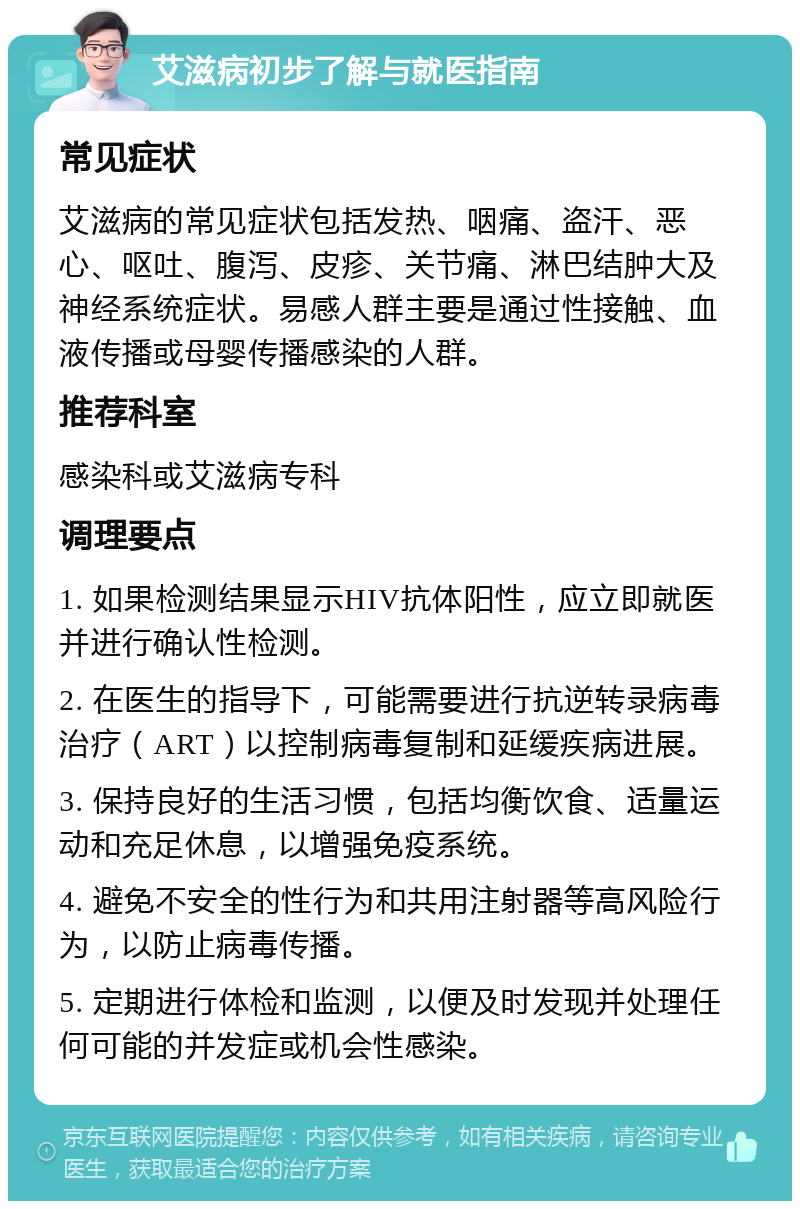 艾滋病初步了解与就医指南 常见症状 艾滋病的常见症状包括发热、咽痛、盗汗、恶心、呕吐、腹泻、皮疹、关节痛、淋巴结肿大及神经系统症状。易感人群主要是通过性接触、血液传播或母婴传播感染的人群。 推荐科室 感染科或艾滋病专科 调理要点 1. 如果检测结果显示HIV抗体阳性，应立即就医并进行确认性检测。 2. 在医生的指导下，可能需要进行抗逆转录病毒治疗（ART）以控制病毒复制和延缓疾病进展。 3. 保持良好的生活习惯，包括均衡饮食、适量运动和充足休息，以增强免疫系统。 4. 避免不安全的性行为和共用注射器等高风险行为，以防止病毒传播。 5. 定期进行体检和监测，以便及时发现并处理任何可能的并发症或机会性感染。