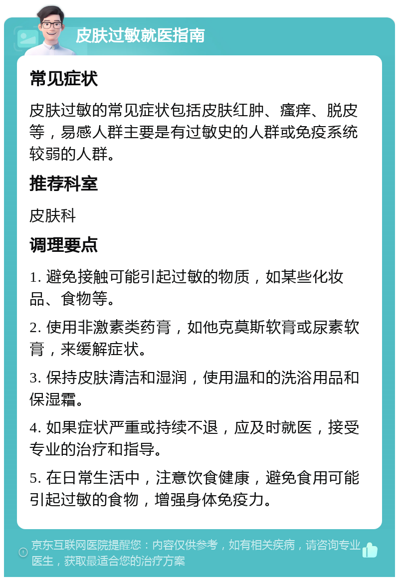 皮肤过敏就医指南 常见症状 皮肤过敏的常见症状包括皮肤红肿、瘙痒、脱皮等，易感人群主要是有过敏史的人群或免疫系统较弱的人群。 推荐科室 皮肤科 调理要点 1. 避免接触可能引起过敏的物质，如某些化妆品、食物等。 2. 使用非激素类药膏，如他克莫斯软膏或尿素软膏，来缓解症状。 3. 保持皮肤清洁和湿润，使用温和的洗浴用品和保湿霜。 4. 如果症状严重或持续不退，应及时就医，接受专业的治疗和指导。 5. 在日常生活中，注意饮食健康，避免食用可能引起过敏的食物，增强身体免疫力。