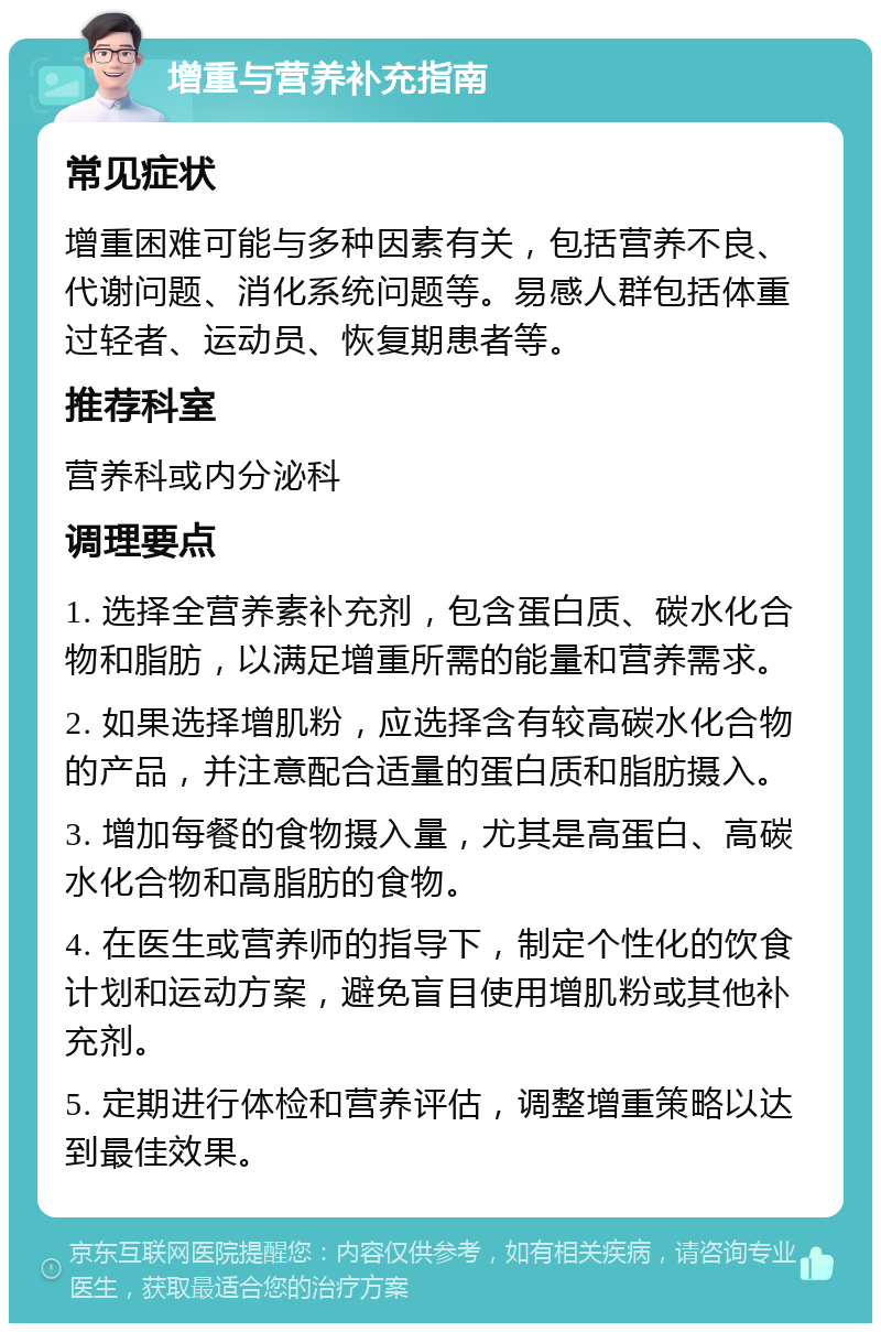 增重与营养补充指南 常见症状 增重困难可能与多种因素有关，包括营养不良、代谢问题、消化系统问题等。易感人群包括体重过轻者、运动员、恢复期患者等。 推荐科室 营养科或内分泌科 调理要点 1. 选择全营养素补充剂，包含蛋白质、碳水化合物和脂肪，以满足增重所需的能量和营养需求。 2. 如果选择增肌粉，应选择含有较高碳水化合物的产品，并注意配合适量的蛋白质和脂肪摄入。 3. 增加每餐的食物摄入量，尤其是高蛋白、高碳水化合物和高脂肪的食物。 4. 在医生或营养师的指导下，制定个性化的饮食计划和运动方案，避免盲目使用增肌粉或其他补充剂。 5. 定期进行体检和营养评估，调整增重策略以达到最佳效果。