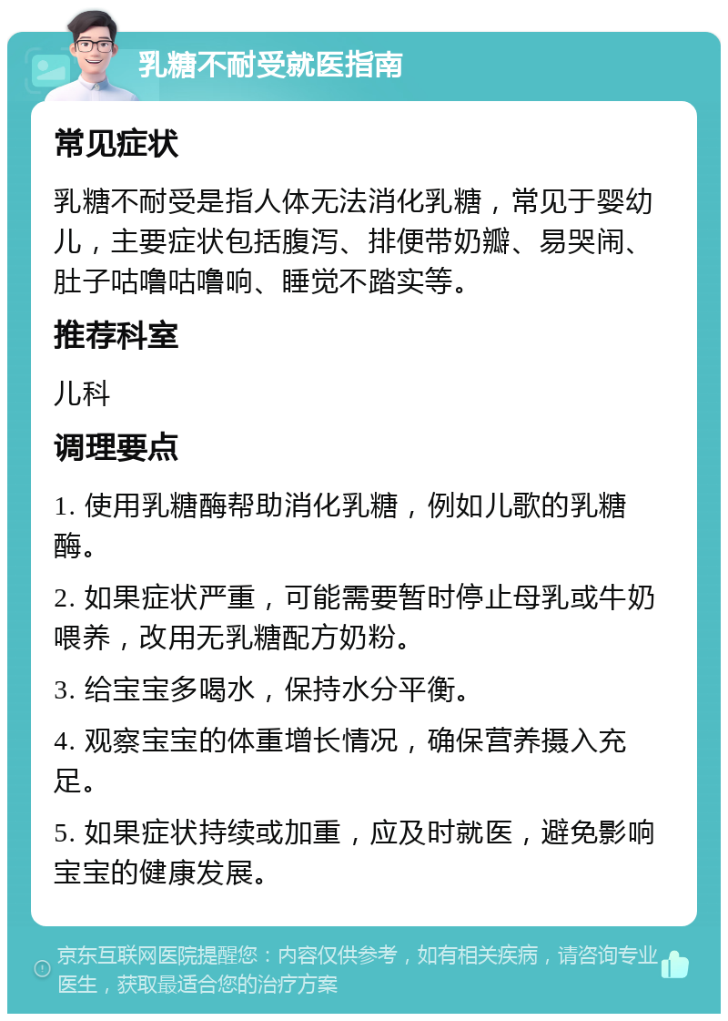 乳糖不耐受就医指南 常见症状 乳糖不耐受是指人体无法消化乳糖，常见于婴幼儿，主要症状包括腹泻、排便带奶瓣、易哭闹、肚子咕噜咕噜响、睡觉不踏实等。 推荐科室 儿科 调理要点 1. 使用乳糖酶帮助消化乳糖，例如儿歌的乳糖酶。 2. 如果症状严重，可能需要暂时停止母乳或牛奶喂养，改用无乳糖配方奶粉。 3. 给宝宝多喝水，保持水分平衡。 4. 观察宝宝的体重增长情况，确保营养摄入充足。 5. 如果症状持续或加重，应及时就医，避免影响宝宝的健康发展。