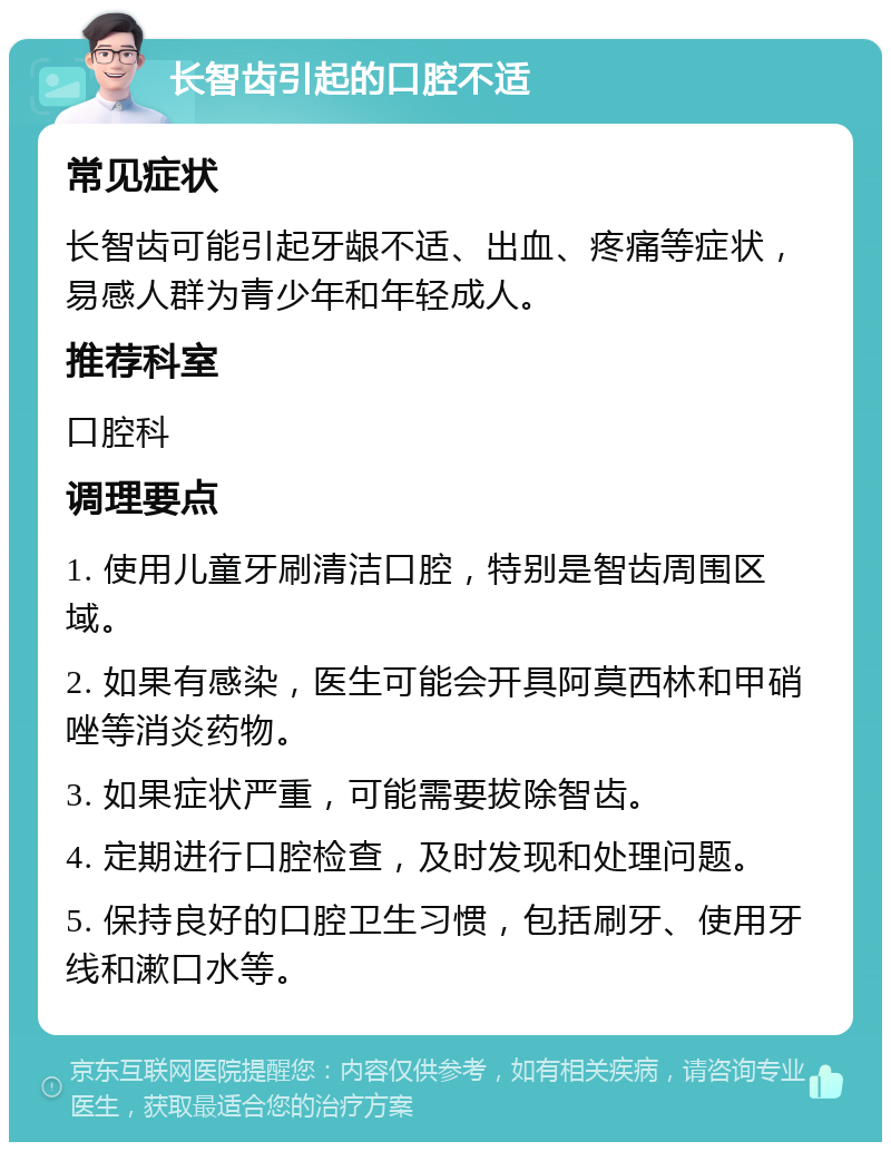 长智齿引起的口腔不适 常见症状 长智齿可能引起牙龈不适、出血、疼痛等症状，易感人群为青少年和年轻成人。 推荐科室 口腔科 调理要点 1. 使用儿童牙刷清洁口腔，特别是智齿周围区域。 2. 如果有感染，医生可能会开具阿莫西林和甲硝唑等消炎药物。 3. 如果症状严重，可能需要拔除智齿。 4. 定期进行口腔检查，及时发现和处理问题。 5. 保持良好的口腔卫生习惯，包括刷牙、使用牙线和漱口水等。