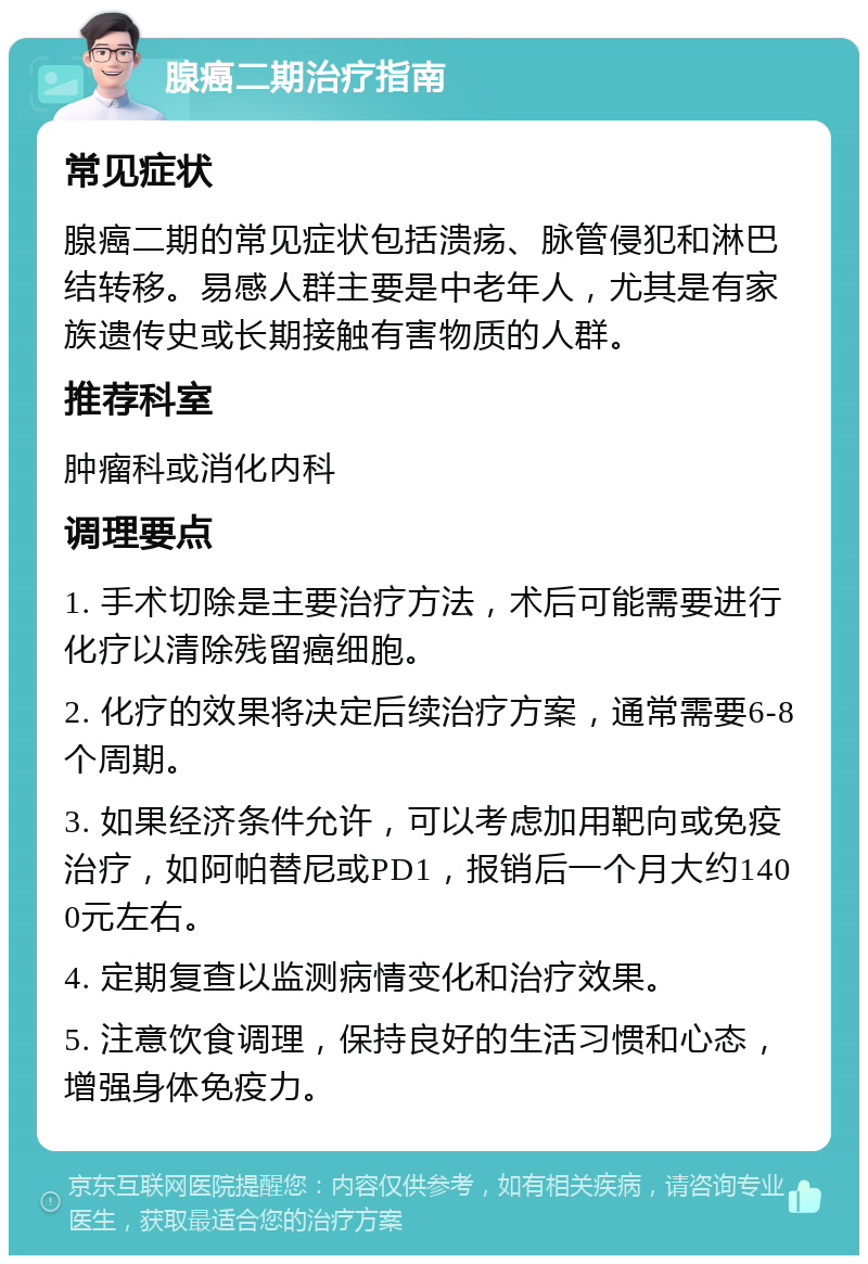 腺癌二期治疗指南 常见症状 腺癌二期的常见症状包括溃疡、脉管侵犯和淋巴结转移。易感人群主要是中老年人，尤其是有家族遗传史或长期接触有害物质的人群。 推荐科室 肿瘤科或消化内科 调理要点 1. 手术切除是主要治疗方法，术后可能需要进行化疗以清除残留癌细胞。 2. 化疗的效果将决定后续治疗方案，通常需要6-8个周期。 3. 如果经济条件允许，可以考虑加用靶向或免疫治疗，如阿帕替尼或PD1，报销后一个月大约1400元左右。 4. 定期复查以监测病情变化和治疗效果。 5. 注意饮食调理，保持良好的生活习惯和心态，增强身体免疫力。