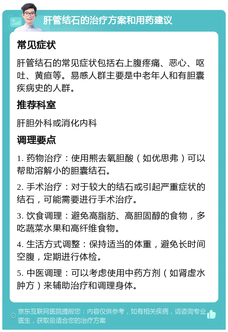 肝管结石的治疗方案和用药建议 常见症状 肝管结石的常见症状包括右上腹疼痛、恶心、呕吐、黄疸等。易感人群主要是中老年人和有胆囊疾病史的人群。 推荐科室 肝胆外科或消化内科 调理要点 1. 药物治疗：使用熊去氧胆酸（如优思弗）可以帮助溶解小的胆囊结石。 2. 手术治疗：对于较大的结石或引起严重症状的结石，可能需要进行手术治疗。 3. 饮食调理：避免高脂肪、高胆固醇的食物，多吃蔬菜水果和高纤维食物。 4. 生活方式调整：保持适当的体重，避免长时间空腹，定期进行体检。 5. 中医调理：可以考虑使用中药方剂（如肾虚水肿方）来辅助治疗和调理身体。