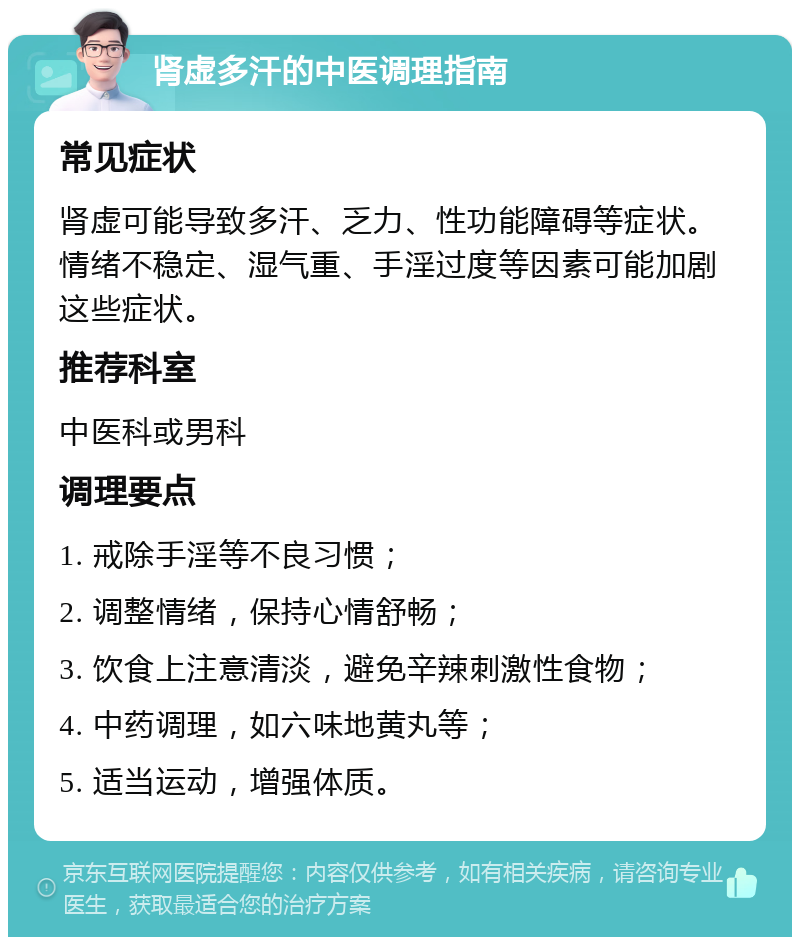 肾虚多汗的中医调理指南 常见症状 肾虚可能导致多汗、乏力、性功能障碍等症状。情绪不稳定、湿气重、手淫过度等因素可能加剧这些症状。 推荐科室 中医科或男科 调理要点 1. 戒除手淫等不良习惯； 2. 调整情绪，保持心情舒畅； 3. 饮食上注意清淡，避免辛辣刺激性食物； 4. 中药调理，如六味地黄丸等； 5. 适当运动，增强体质。