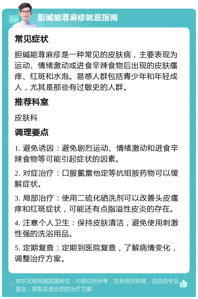 胆碱能荨麻疹就医指南 常见症状 胆碱能荨麻疹是一种常见的皮肤病，主要表现为运动、情绪激动或进食辛辣食物后出现的皮肤瘙痒、红斑和水泡。易感人群包括青少年和年轻成人，尤其是那些有过敏史的人群。 推荐科室 皮肤科 调理要点 1. 避免诱因：避免剧烈运动、情绪激动和进食辛辣食物等可能引起症状的因素。 2. 对症治疗：口服氯雷他定等抗组胺药物可以缓解症状。 3. 局部治疗：使用二硫化硒洗剂可以改善头皮瘙痒和红斑症状，可能还有点脂溢性皮炎的存在。 4. 注意个人卫生：保持皮肤清洁，避免使用刺激性强的洗浴用品。 5. 定期复查：定期到医院复查，了解病情变化，调整治疗方案。