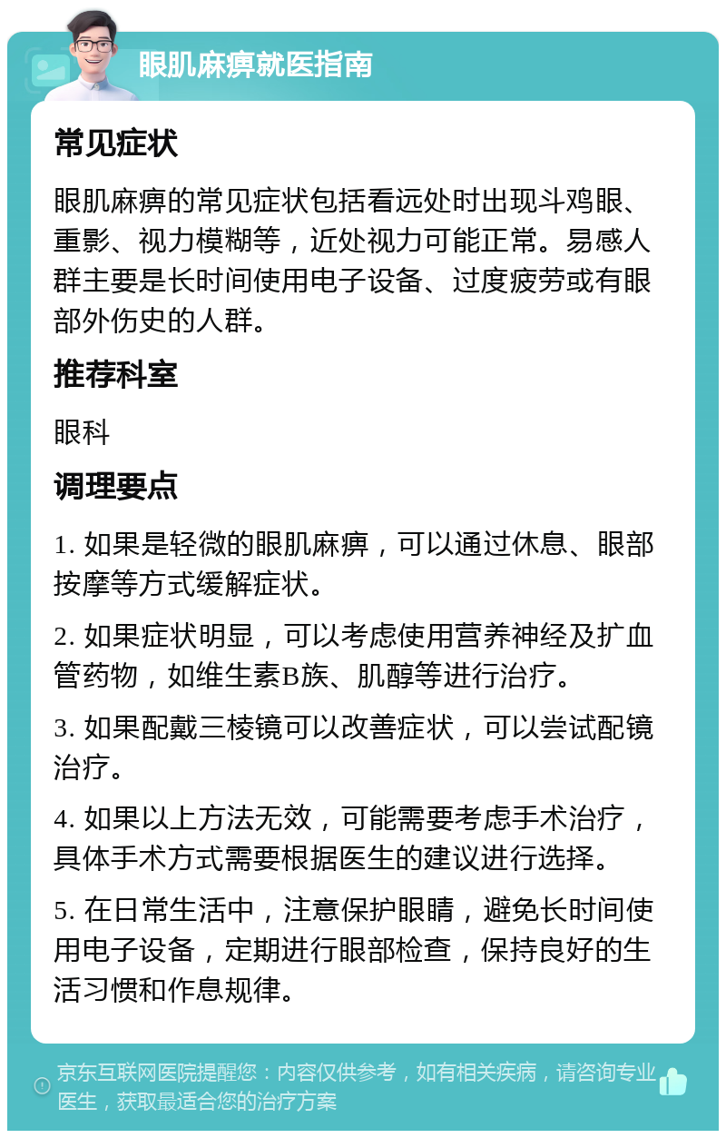 眼肌麻痹就医指南 常见症状 眼肌麻痹的常见症状包括看远处时出现斗鸡眼、重影、视力模糊等，近处视力可能正常。易感人群主要是长时间使用电子设备、过度疲劳或有眼部外伤史的人群。 推荐科室 眼科 调理要点 1. 如果是轻微的眼肌麻痹，可以通过休息、眼部按摩等方式缓解症状。 2. 如果症状明显，可以考虑使用营养神经及扩血管药物，如维生素B族、肌醇等进行治疗。 3. 如果配戴三棱镜可以改善症状，可以尝试配镜治疗。 4. 如果以上方法无效，可能需要考虑手术治疗，具体手术方式需要根据医生的建议进行选择。 5. 在日常生活中，注意保护眼睛，避免长时间使用电子设备，定期进行眼部检查，保持良好的生活习惯和作息规律。