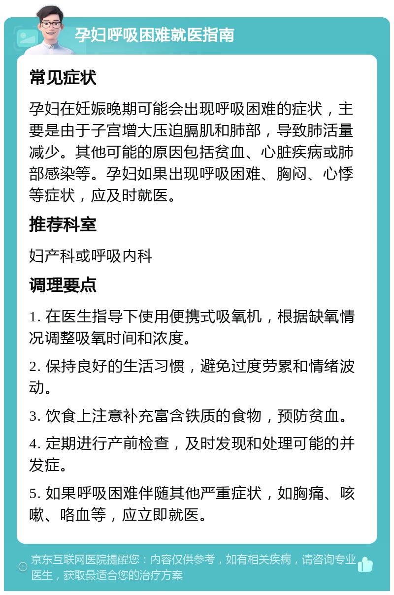 孕妇呼吸困难就医指南 常见症状 孕妇在妊娠晚期可能会出现呼吸困难的症状，主要是由于子宫增大压迫膈肌和肺部，导致肺活量减少。其他可能的原因包括贫血、心脏疾病或肺部感染等。孕妇如果出现呼吸困难、胸闷、心悸等症状，应及时就医。 推荐科室 妇产科或呼吸内科 调理要点 1. 在医生指导下使用便携式吸氧机，根据缺氧情况调整吸氧时间和浓度。 2. 保持良好的生活习惯，避免过度劳累和情绪波动。 3. 饮食上注意补充富含铁质的食物，预防贫血。 4. 定期进行产前检查，及时发现和处理可能的并发症。 5. 如果呼吸困难伴随其他严重症状，如胸痛、咳嗽、咯血等，应立即就医。