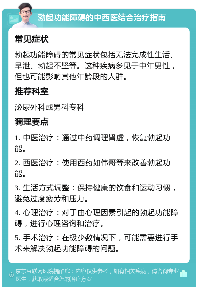 勃起功能障碍的中西医结合治疗指南 常见症状 勃起功能障碍的常见症状包括无法完成性生活、早泄、勃起不坚等。这种疾病多见于中年男性，但也可能影响其他年龄段的人群。 推荐科室 泌尿外科或男科专科 调理要点 1. 中医治疗：通过中药调理肾虚，恢复勃起功能。 2. 西医治疗：使用西药如伟哥等来改善勃起功能。 3. 生活方式调整：保持健康的饮食和运动习惯，避免过度疲劳和压力。 4. 心理治疗：对于由心理因素引起的勃起功能障碍，进行心理咨询和治疗。 5. 手术治疗：在极少数情况下，可能需要进行手术来解决勃起功能障碍的问题。