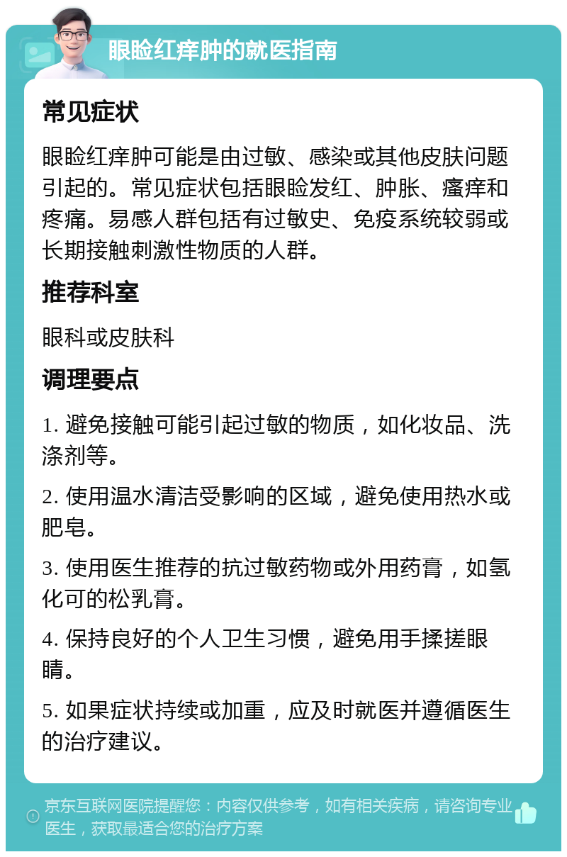 眼睑红痒肿的就医指南 常见症状 眼睑红痒肿可能是由过敏、感染或其他皮肤问题引起的。常见症状包括眼睑发红、肿胀、瘙痒和疼痛。易感人群包括有过敏史、免疫系统较弱或长期接触刺激性物质的人群。 推荐科室 眼科或皮肤科 调理要点 1. 避免接触可能引起过敏的物质，如化妆品、洗涤剂等。 2. 使用温水清洁受影响的区域，避免使用热水或肥皂。 3. 使用医生推荐的抗过敏药物或外用药膏，如氢化可的松乳膏。 4. 保持良好的个人卫生习惯，避免用手揉搓眼睛。 5. 如果症状持续或加重，应及时就医并遵循医生的治疗建议。