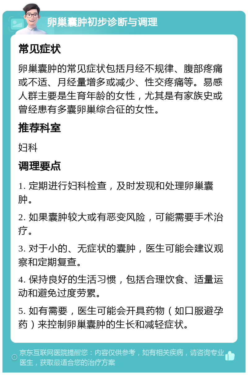 卵巢囊肿初步诊断与调理 常见症状 卵巢囊肿的常见症状包括月经不规律、腹部疼痛或不适、月经量增多或减少、性交疼痛等。易感人群主要是生育年龄的女性，尤其是有家族史或曾经患有多囊卵巢综合征的女性。 推荐科室 妇科 调理要点 1. 定期进行妇科检查，及时发现和处理卵巢囊肿。 2. 如果囊肿较大或有恶变风险，可能需要手术治疗。 3. 对于小的、无症状的囊肿，医生可能会建议观察和定期复查。 4. 保持良好的生活习惯，包括合理饮食、适量运动和避免过度劳累。 5. 如有需要，医生可能会开具药物（如口服避孕药）来控制卵巢囊肿的生长和减轻症状。