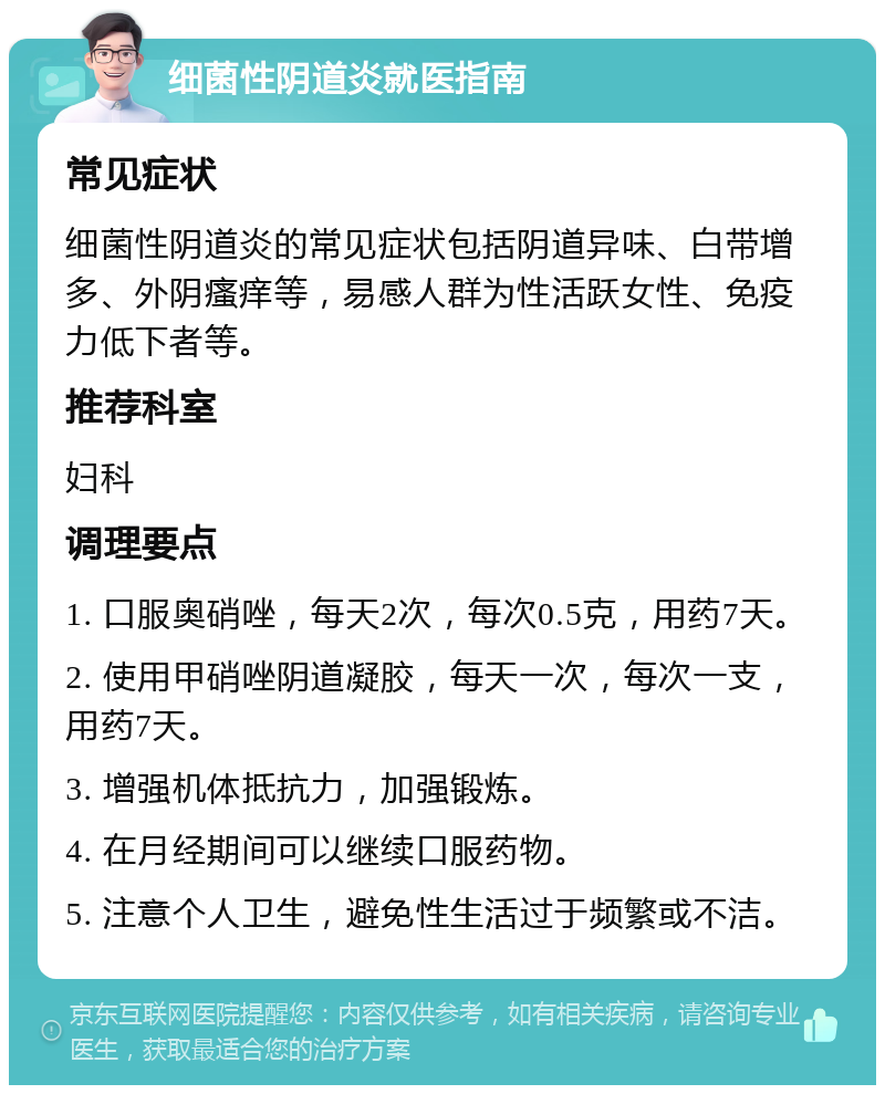 细菌性阴道炎就医指南 常见症状 细菌性阴道炎的常见症状包括阴道异味、白带增多、外阴瘙痒等，易感人群为性活跃女性、免疫力低下者等。 推荐科室 妇科 调理要点 1. 口服奥硝唑，每天2次，每次0.5克，用药7天。 2. 使用甲硝唑阴道凝胶，每天一次，每次一支，用药7天。 3. 增强机体抵抗力，加强锻炼。 4. 在月经期间可以继续口服药物。 5. 注意个人卫生，避免性生活过于频繁或不洁。