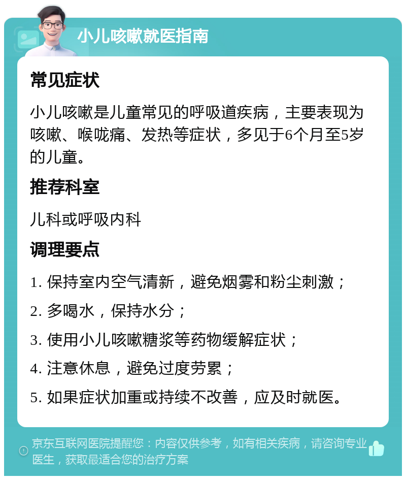 小儿咳嗽就医指南 常见症状 小儿咳嗽是儿童常见的呼吸道疾病，主要表现为咳嗽、喉咙痛、发热等症状，多见于6个月至5岁的儿童。 推荐科室 儿科或呼吸内科 调理要点 1. 保持室内空气清新，避免烟雾和粉尘刺激； 2. 多喝水，保持水分； 3. 使用小儿咳嗽糖浆等药物缓解症状； 4. 注意休息，避免过度劳累； 5. 如果症状加重或持续不改善，应及时就医。