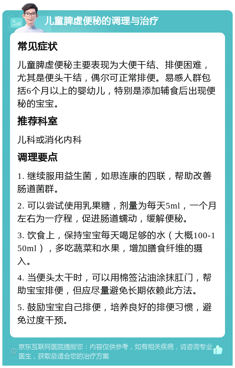 儿童脾虚便秘的调理与治疗 常见症状 儿童脾虚便秘主要表现为大便干结、排便困难，尤其是便头干结，偶尔可正常排便。易感人群包括6个月以上的婴幼儿，特别是添加辅食后出现便秘的宝宝。 推荐科室 儿科或消化内科 调理要点 1. 继续服用益生菌，如思连康的四联，帮助改善肠道菌群。 2. 可以尝试使用乳果糖，剂量为每天5ml，一个月左右为一疗程，促进肠道蠕动，缓解便秘。 3. 饮食上，保持宝宝每天喝足够的水（大概100-150ml），多吃蔬菜和水果，增加膳食纤维的摄入。 4. 当便头太干时，可以用棉签沾油涂抹肛门，帮助宝宝排便，但应尽量避免长期依赖此方法。 5. 鼓励宝宝自己排便，培养良好的排便习惯，避免过度干预。