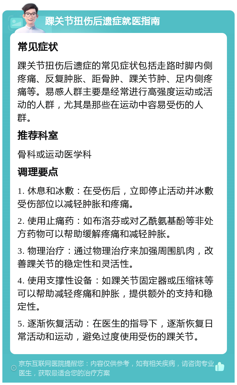 踝关节扭伤后遗症就医指南 常见症状 踝关节扭伤后遗症的常见症状包括走路时脚内侧疼痛、反复肿胀、距骨肿、踝关节肿、足内侧疼痛等。易感人群主要是经常进行高强度运动或活动的人群，尤其是那些在运动中容易受伤的人群。 推荐科室 骨科或运动医学科 调理要点 1. 休息和冰敷：在受伤后，立即停止活动并冰敷受伤部位以减轻肿胀和疼痛。 2. 使用止痛药：如布洛芬或对乙酰氨基酚等非处方药物可以帮助缓解疼痛和减轻肿胀。 3. 物理治疗：通过物理治疗来加强周围肌肉，改善踝关节的稳定性和灵活性。 4. 使用支撑性设备：如踝关节固定器或压缩袜等可以帮助减轻疼痛和肿胀，提供额外的支持和稳定性。 5. 逐渐恢复活动：在医生的指导下，逐渐恢复日常活动和运动，避免过度使用受伤的踝关节。