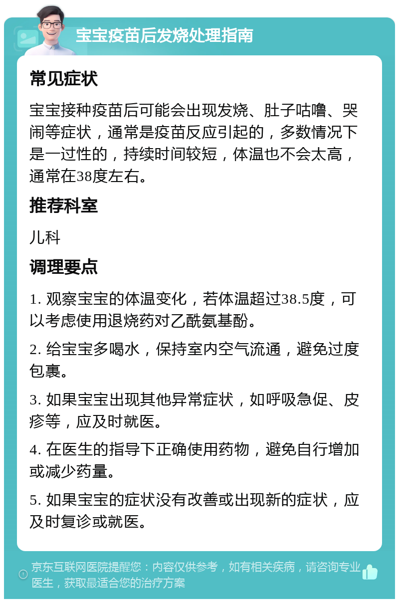 宝宝疫苗后发烧处理指南 常见症状 宝宝接种疫苗后可能会出现发烧、肚子咕噜、哭闹等症状，通常是疫苗反应引起的，多数情况下是一过性的，持续时间较短，体温也不会太高，通常在38度左右。 推荐科室 儿科 调理要点 1. 观察宝宝的体温变化，若体温超过38.5度，可以考虑使用退烧药对乙酰氨基酚。 2. 给宝宝多喝水，保持室内空气流通，避免过度包裹。 3. 如果宝宝出现其他异常症状，如呼吸急促、皮疹等，应及时就医。 4. 在医生的指导下正确使用药物，避免自行增加或减少药量。 5. 如果宝宝的症状没有改善或出现新的症状，应及时复诊或就医。