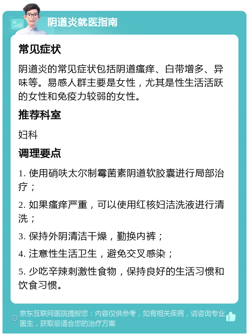 阴道炎就医指南 常见症状 阴道炎的常见症状包括阴道瘙痒、白带增多、异味等。易感人群主要是女性，尤其是性生活活跃的女性和免疫力较弱的女性。 推荐科室 妇科 调理要点 1. 使用硝呋太尔制霉菌素阴道软胶囊进行局部治疗； 2. 如果瘙痒严重，可以使用红核妇洁洗液进行清洗； 3. 保持外阴清洁干燥，勤换内裤； 4. 注意性生活卫生，避免交叉感染； 5. 少吃辛辣刺激性食物，保持良好的生活习惯和饮食习惯。