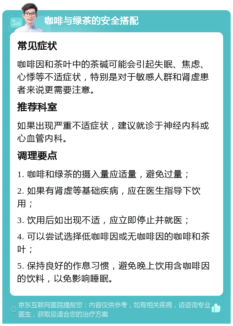 咖啡与绿茶的安全搭配 常见症状 咖啡因和茶叶中的茶碱可能会引起失眠、焦虑、心悸等不适症状，特别是对于敏感人群和肾虚患者来说更需要注意。 推荐科室 如果出现严重不适症状，建议就诊于神经内科或心血管内科。 调理要点 1. 咖啡和绿茶的摄入量应适量，避免过量； 2. 如果有肾虚等基础疾病，应在医生指导下饮用； 3. 饮用后如出现不适，应立即停止并就医； 4. 可以尝试选择低咖啡因或无咖啡因的咖啡和茶叶； 5. 保持良好的作息习惯，避免晚上饮用含咖啡因的饮料，以免影响睡眠。