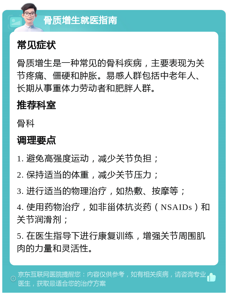 骨质增生就医指南 常见症状 骨质增生是一种常见的骨科疾病，主要表现为关节疼痛、僵硬和肿胀。易感人群包括中老年人、长期从事重体力劳动者和肥胖人群。 推荐科室 骨科 调理要点 1. 避免高强度运动，减少关节负担； 2. 保持适当的体重，减少关节压力； 3. 进行适当的物理治疗，如热敷、按摩等； 4. 使用药物治疗，如非甾体抗炎药（NSAIDs）和关节润滑剂； 5. 在医生指导下进行康复训练，增强关节周围肌肉的力量和灵活性。