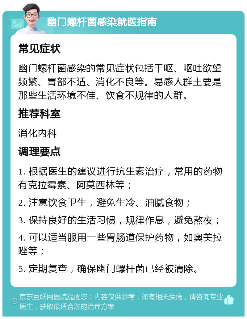 幽门螺杆菌感染就医指南 常见症状 幽门螺杆菌感染的常见症状包括干呕、呕吐欲望频繁、胃部不适、消化不良等。易感人群主要是那些生活环境不佳、饮食不规律的人群。 推荐科室 消化内科 调理要点 1. 根据医生的建议进行抗生素治疗，常用的药物有克拉霉素、阿莫西林等； 2. 注意饮食卫生，避免生冷、油腻食物； 3. 保持良好的生活习惯，规律作息，避免熬夜； 4. 可以适当服用一些胃肠道保护药物，如奥美拉唑等； 5. 定期复查，确保幽门螺杆菌已经被清除。