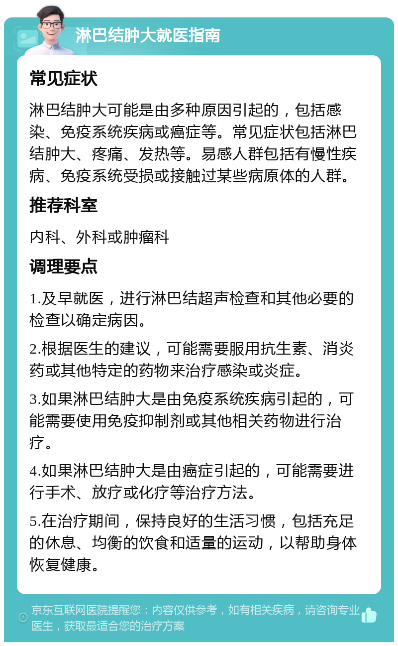 淋巴结肿大就医指南 常见症状 淋巴结肿大可能是由多种原因引起的，包括感染、免疫系统疾病或癌症等。常见症状包括淋巴结肿大、疼痛、发热等。易感人群包括有慢性疾病、免疫系统受损或接触过某些病原体的人群。 推荐科室 内科、外科或肿瘤科 调理要点 1.及早就医，进行淋巴结超声检查和其他必要的检查以确定病因。 2.根据医生的建议，可能需要服用抗生素、消炎药或其他特定的药物来治疗感染或炎症。 3.如果淋巴结肿大是由免疫系统疾病引起的，可能需要使用免疫抑制剂或其他相关药物进行治疗。 4.如果淋巴结肿大是由癌症引起的，可能需要进行手术、放疗或化疗等治疗方法。 5.在治疗期间，保持良好的生活习惯，包括充足的休息、均衡的饮食和适量的运动，以帮助身体恢复健康。