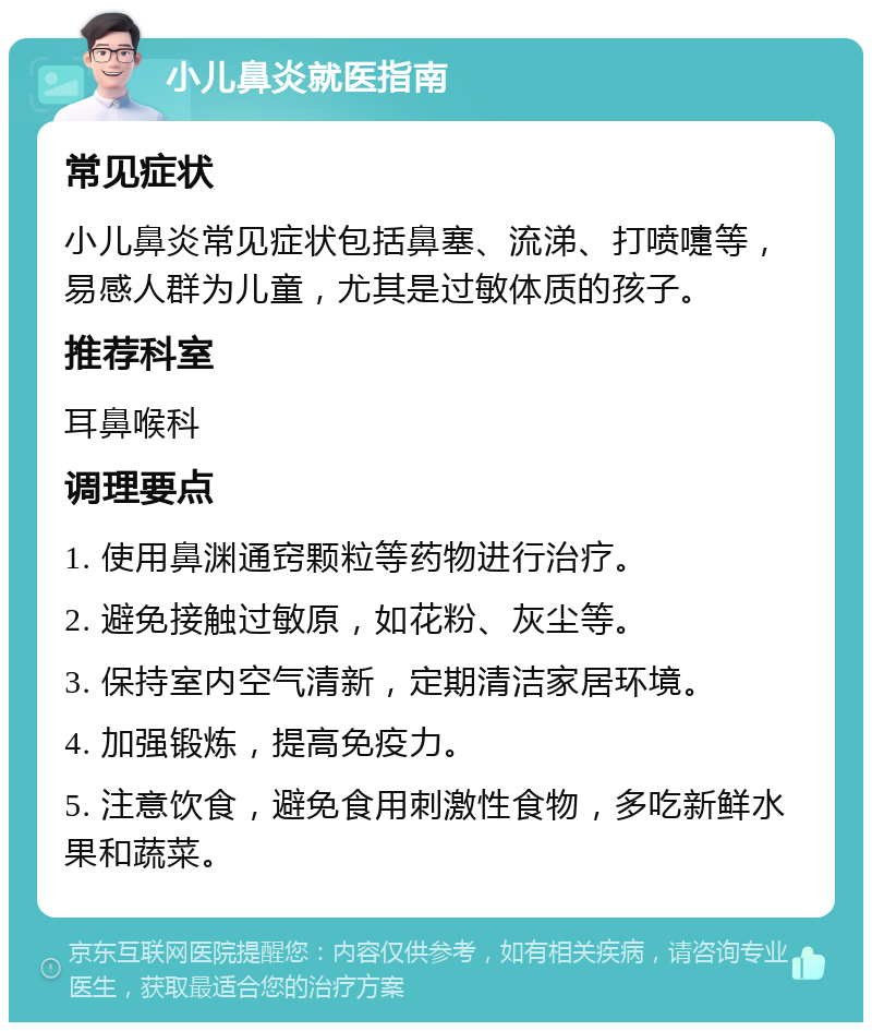 小儿鼻炎就医指南 常见症状 小儿鼻炎常见症状包括鼻塞、流涕、打喷嚏等，易感人群为儿童，尤其是过敏体质的孩子。 推荐科室 耳鼻喉科 调理要点 1. 使用鼻渊通窍颗粒等药物进行治疗。 2. 避免接触过敏原，如花粉、灰尘等。 3. 保持室内空气清新，定期清洁家居环境。 4. 加强锻炼，提高免疫力。 5. 注意饮食，避免食用刺激性食物，多吃新鲜水果和蔬菜。