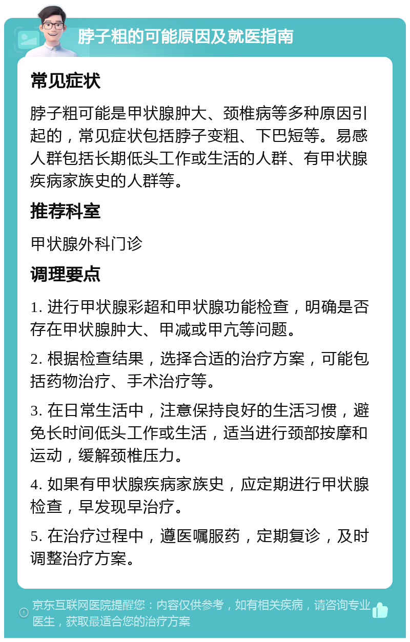 脖子粗的可能原因及就医指南 常见症状 脖子粗可能是甲状腺肿大、颈椎病等多种原因引起的，常见症状包括脖子变粗、下巴短等。易感人群包括长期低头工作或生活的人群、有甲状腺疾病家族史的人群等。 推荐科室 甲状腺外科门诊 调理要点 1. 进行甲状腺彩超和甲状腺功能检查，明确是否存在甲状腺肿大、甲减或甲亢等问题。 2. 根据检查结果，选择合适的治疗方案，可能包括药物治疗、手术治疗等。 3. 在日常生活中，注意保持良好的生活习惯，避免长时间低头工作或生活，适当进行颈部按摩和运动，缓解颈椎压力。 4. 如果有甲状腺疾病家族史，应定期进行甲状腺检查，早发现早治疗。 5. 在治疗过程中，遵医嘱服药，定期复诊，及时调整治疗方案。