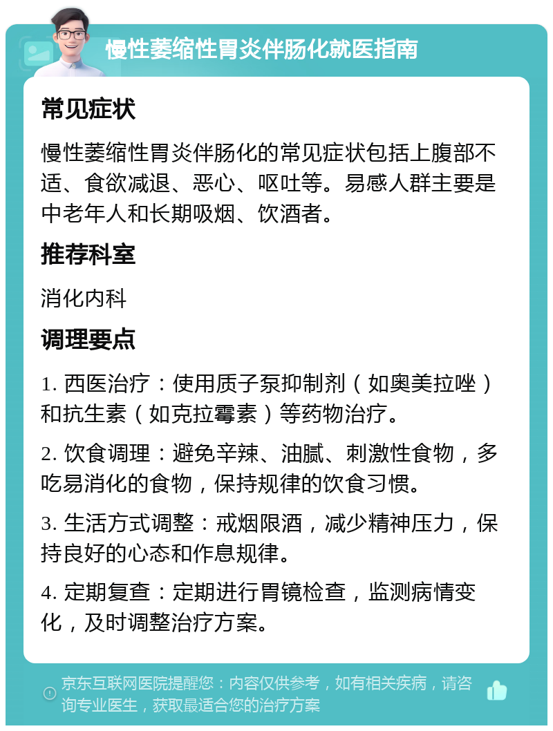 慢性萎缩性胃炎伴肠化就医指南 常见症状 慢性萎缩性胃炎伴肠化的常见症状包括上腹部不适、食欲减退、恶心、呕吐等。易感人群主要是中老年人和长期吸烟、饮酒者。 推荐科室 消化内科 调理要点 1. 西医治疗：使用质子泵抑制剂（如奥美拉唑）和抗生素（如克拉霉素）等药物治疗。 2. 饮食调理：避免辛辣、油腻、刺激性食物，多吃易消化的食物，保持规律的饮食习惯。 3. 生活方式调整：戒烟限酒，减少精神压力，保持良好的心态和作息规律。 4. 定期复查：定期进行胃镜检查，监测病情变化，及时调整治疗方案。