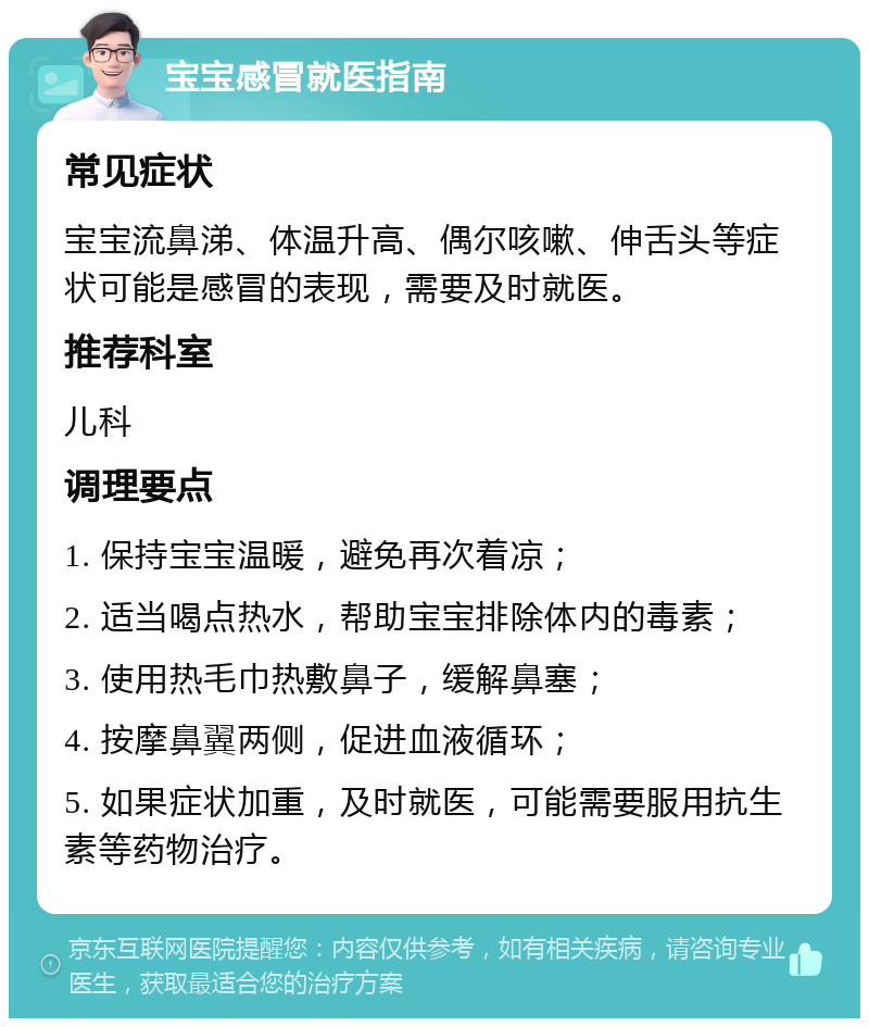 宝宝感冒就医指南 常见症状 宝宝流鼻涕、体温升高、偶尔咳嗽、伸舌头等症状可能是感冒的表现，需要及时就医。 推荐科室 儿科 调理要点 1. 保持宝宝温暖，避免再次着凉； 2. 适当喝点热水，帮助宝宝排除体内的毒素； 3. 使用热毛巾热敷鼻子，缓解鼻塞； 4. 按摩鼻翼两侧，促进血液循环； 5. 如果症状加重，及时就医，可能需要服用抗生素等药物治疗。