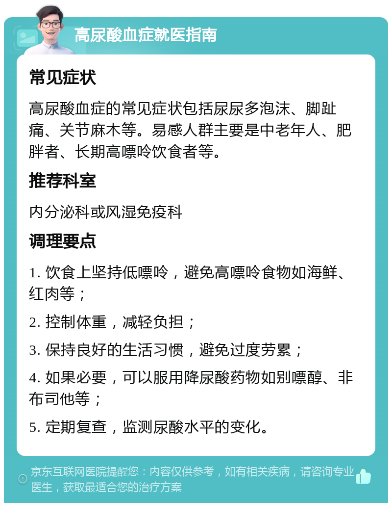 高尿酸血症就医指南 常见症状 高尿酸血症的常见症状包括尿尿多泡沫、脚趾痛、关节麻木等。易感人群主要是中老年人、肥胖者、长期高嘌呤饮食者等。 推荐科室 内分泌科或风湿免疫科 调理要点 1. 饮食上坚持低嘌呤，避免高嘌呤食物如海鲜、红肉等； 2. 控制体重，减轻负担； 3. 保持良好的生活习惯，避免过度劳累； 4. 如果必要，可以服用降尿酸药物如别嘌醇、非布司他等； 5. 定期复查，监测尿酸水平的变化。